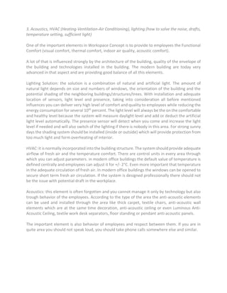 3. Acoustics, HVAC (Heating-Ventilation-Air Conditioning), lighting (how to solve the noise, drafts,
temperature setting, sufficient light)
One of the important elements in Workspace Concept is to provide to employees the Functional
Comfort (visual comfort, thermal comfort, indoor air quality, acoustic comfort).
A lot of that is influenced strongly by the architecture of the building, quality of the envelope of
the building and technologies installed in the building. The modern building are today very
advanced in that aspect and are providing good balance of all this elements.
Lighting Solution: the solution is a combination of natural and artificial light. The amount of
natural light depends on size and numbers of windows, the orientation of the building and the
potential shading of the neighboring buildings/structures/trees. With installation and adequate
location of sensors, light level and presence, taking into consideration all before mentioned
influences you can deliver very high level of comfort and quality to employees while reducing the
energy consumption for several 10th percent. The light level will always be the on the comfortable
and healthy level because the system will measure daylight level and add or deduct the artificial
light level automatically. The presence sensor will detect when you come and increase the light
level if needed and will also switch of the lighting if there is nobody in this area. For strong sunny
days the shading system should be installed (inside or outside) which will provide protection from
too much light and form overheating of interior.
HVAC: it is normally incorporated into the building structure. The system should provide adequate
airflow of fresh air and the temperature comfort. There are control units in every area through
which you can adjust parameters. in modern office buildings the default value of temperature is
defined centrally and employees can adjust it for +/- 2°C. Even more important that temperature
in the adequate circulation of fresh air. In modern office buildings the windows can be opened to
secure short term fresh air circulation. If the system is designed professionally there should not
be the issue with potential draft in the workplace.
Acoustics: this element is often forgotten and you cannot manage it only by technology but also
trough behavior of the employees. According to the type of the area the anti-acoustic elements
can be used and installed through the area like thick carpet, textile chairs, anti-acoustic wall
elements which are at the same time decoration, anti-acoustic ceiling or even Luminous Anti-
Acoustic Ceiling, textile work desk separators, floor standing or pendant anti-acoustic panels.
The important element is also behavior of employees and respect between them. If you are in
quite area you should not speak loud, you should take phone calls somewhere else and similar.
 