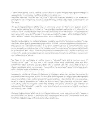 4. Stimulation: paints, level of comfort, coziness (how to properly design a meeting room and office
space in order to encourage creativity, productivity, speed, etc.)
Materials and their color but also the color of light are important element in the workspace
concept and are having strong impact on work efficiency, work quality, mood and atmosphere of
the space.
The psychological influence of the colors is commonly known like Red is Love but can be also
Anger, White is Purity/Sincerity, Black is Expensive but also Grief and similar. It is advised to be
cautious which color to choose where with which intensity and in which area. The colors should
correspond with purpose of the area. In “quiet/concentration” areas we will probably use “softer”
colors while in “collaboration/communication” areas more lively one.
Hand in hand with that the suitable light color should be used. In the “quite/concentration” areas
the colder white type of light called Daylight should be used. This color of light has direct influence
through our eye to the certain centers in our brain and through that to our concentration level
on the work efficiency and quality. In the “collaboration/communication” the color of light should
be Warm White. This color is closer to our home environment which has impact on a mood and
ambient of a space and is supporting more open and relaxed atmosphere with higher engagement
and collaboration of people.
We have in our workspace a meeting room of “classical” type and a meeting room of
“collaboration” type. The first one is rectangular shape with rectangular table and with
conservative color code and Daylight, colder white, color of light. The second has half curved
shape, round table which communicates “we are all on the same level”, wood on the floor, warm
color code and Warm White color of light.
I observed a substantial difference in behavior of employees when they were on the meeting in
first or second meeting room. In the “collaborative” meeting room the engagement of the people
was on much higher level and the atmosphere was much more relaxed while still very productive.
I use this meeting room when I am looking for brainstorming, ideas, creativity, engagement, team
work of my team including me and for the meeting with clients of certain type and level of
relationship. The “classical” is used for more formal type of communication to/with employees
and meetings with clients.
I believe that combining all elements together with common sense approach and with “measure
twice-cut once” will deliver to employees and company the Workspace Environment which will
help them to better cope with todays and future challenges.
 