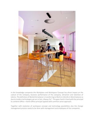 In the knowledge companies the Workplace and Workspace Concept has direct impact on the
culture of the company, business performance of the company, attraction and retention of
talents. The definition of Work/Life balance is transferring to Work in Life/Life in Work balance as
due to modern technologies we are in fact „Always On“. This goes hand in hand with the principal
to combine Office + Home Office principal applied with common sense approach.
Together with evolution of workspace concept and technology possibilities also the change
management process needs to be done with management and employees of the companies.
 