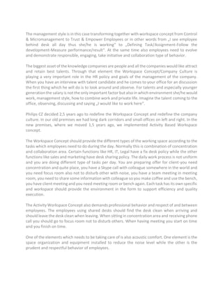 The management style is in this case transforming together with workspace concept from Control
& Micromanagement to Trust & Empower Employees or in other words from „I see employee
behind desk all day thus she/he is working“ to „Defining Task/Assignment-Follow the
development-Measure performance/result“. At the same time also employees need to evolve
and demonstrate responsible, engaging, take initiative and collaboration type of behavior.
The biggest asset of the knowledge companies are people and all the companies would like attract
and retain best talents. Through that element the Workspace Concept/Company Culture is
playing a very important role in the HR policy and goals of the management of the company.
When you have an interview with talent candidate and he comes to your office for an discussion
the first thing which he will do is to look around and observe. For talents and especially younger
generation the salary is not the only important factor but also in which environment she/he would
work, management style, how to combine work and private life. Imagine the talent coming to the
office, observing, discussing and saying „I would like to work here“.
Philips CZ decided 2,5 years ago to redefine the Workspace Concept and redefine the company
culture. In our old premises we had long dark corridors and small offices on left and right. In the
new premises, where we moved 1,5 years ago, we implemented Activity Based Workspace
concept.
The Workspace Concept should provide the different types of the working space according to the
tasks which employees need to do during the day. Normally this is combination of concentration
and collaboration area. Certain functions like HR, IT, Legal have a fix desk policy while the other
functions like sales and marketing have desk sharing policy. The daily work process is not uniform
and you are doing different type of tasks per day. You are preparing offer for client-you need
concentration and quite place, you have a Skype call with colleague somewhere in the world and
you need focus room also not to disturb other with noise, you have a team meeting in meeting
room, you need to share some information with colleague so you make coffee and use the bench,
you have client meeting and you need meeting room or bench again. Each task has its own specific
and workspace should provide the environment in the form to support efficiency and quality
execution.
The Activity Workspace Concept also demands professional behavior and respect of and between
employees. The employees using shared desks should find the desk clean when arriving and
should leave the desk clean when leaving. When sitting in concentration area and receiving phone
call you should go to focus room not to disturb others. When having meeting you start on time
and you finish on time.
One of the elements which needs to be taking care of is also acoustic comfort. One element is the
space organization and equipment installed to reduce the noise level while the other is the
prudent and respectful behavior of employees.
 
