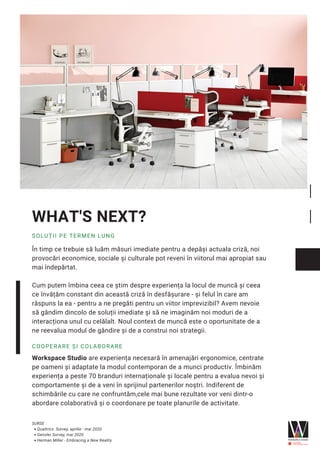 În timp ce trebuie să luăm măsuri imediate pentru a depăși actuala criză, noi
provocări economice, sociale și culturale pot reveni în viitorul mai apropiat sau
mai îndepărtat.
Cum putem îmbina ceea ce știm despre experiența la locul de muncă și ceea
ce învățăm constant din această criză în desfășurare - și felul în care am
răspuns la ea - pentru a ne pregăti pentru un viitor imprevizibil? Avem nevoie
să gândim dincolo de soluții imediate și să ne imaginăm noi moduri de a
interacționa unul cu celălalt. Noul context de muncă este o oportunitate de a
ne reevalua modul de gândire și de a construi noi strategii.
WHAT'S NEXT?
SOLUȚII PE TERMEN LUNG
COOPERARE ȘI COLABORARE
Workspace Studio are experiența necesară în amenajări ergonomice, centrate
pe oameni și adaptate la modul contemporan de a munci productiv. Îmbinăm
experiența a peste 70 branduri internaționale și locale pentru a evalua nevoi și
comportamente și de a veni în sprijinul partenerilor noștri. Indiferent de
schimbările cu care ne confruntăm,cele mai bune rezultate vor veni dintr-o
abordare colaborativă și o coordonare pe toate planurile de activitate.
Qualtrics Survey, aprilie - mai 2020
Gensler Survey, mai 2020
Herman Miller - Embracing a New Reality
SURSE
 