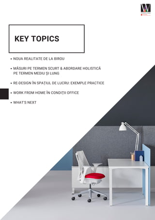 KEY TOPICS
NOUA REALITATE DE LA BIROU
MĂSURI PE TERMEN SCURT & ABORDARE HOLISTICĂ
RE-DESIGN ÎN SPAȚIUL DE LUCRU: EXEMPLE PRACTICE
WORK FROM HOME ÎN CONDIȚII OFFICE
WHAT'S NEXT
PE TERMEN MEDIU ȘI LUNG
 