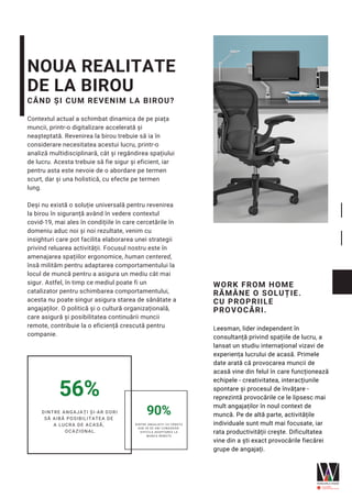NOUA REALITATE
DE LA BIROU
CÂND ȘI CUM REVENIM LA BIROU?
Contextul actual a schimbat dinamica de pe piața
muncii, printr-o digitalizare accelerată și
neașteptată. Revenirea la birou trebuie să ia în
considerare necesitatea acestui lucru, printr-o
analiză multidisciplinară, cât și regândirea spațiului
de lucru. Acesta trebuie să fie sigur și eficient, iar
pentru asta este nevoie de o abordare pe termen
scurt, dar și una holistică, cu efecte pe termen
lung. 
Deși nu există o soluție universală pentru revenirea
la birou în siguranță având în vedere contextul
covid-19, mai ales în condițiile în care cercetările în
domeniu aduc noi și noi rezultate, venim cu
insighturi care pot facilita elaborarea unei strategii
privind reluarea activității. Focusul nostru este în
amenajarea spațiilor ergonomice, human centered,
însă milităm pentru adaptarea comportamentului la
locul de muncă pentru a asigura un mediu cât mai
sigur. Astfel, în timp ce mediul poate fi un
catalizator pentru schimbarea comportamentului,
acesta nu poate singur asigura starea de sănătate a
angajaților. O politică și o cultură organizațională,
care asigură și posibilitatea continuării muncii
remote, contribuie la o eficiență crescută pentru
companie.
WORK FROM HOME
RĂMÂNE O SOLUȚIE.
CU PROPRIILE
PROVOCĂRI.
Leesman, lider independent în
consultanță privind spațiile de lucru, a
lansat un studiu internațional vizavi de
experiența lucrului de acasă. Primele
date arată că provocarea muncii de
acasă vine din felul în care funcționează
echipele - creativitatea, interacțiunile
spontare și procesul de învățare -
reprezintă provocările ce le lipsesc mai
mult angajaților în noul context de
muncă. Pe de altă parte, activitățile
individuale sunt mult mai focusate, iar
rata productivității crește. Dificultatea
vine din a ști exact provocările fiecărei
grupe de angajați.
56%
DINTRE ANGAJAȚI ȘI-AR DORI
SĂ AIBĂ POSIBILITATEA DE
A LUCRA DE ACASĂ,
OCAZIONAL.
90%
DINTRE ANGAJAȚII CU VÂRSTA
SUB 39 DE ANI CONSIDERĂ
DIFICILA ADAPTAREA LA
MUNCA REMOTE
 