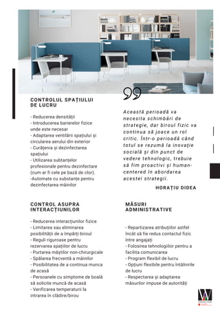 CONTROL ASUPRA
INTERACȚIUNILOR
- Reducerea interacțiunilor fizice
- Limitarea sau eliminarea
posibilității de a împărți biroul
- Reguli riguroase pentru
rezervarea spațiilor de lucru
- Purtarea măștilor non-chirurgicale
- Spălarea frecventă a mâinilor
- Posibilitatea de a continua munca
de acasă
- Persoanele cu simptome de boală
să solicite muncă de acasă
- Verificarea temperaturii la
intrarea în clădire/birou
CONTROLUL SPAȚIULUI
DE LUCRU
- Reducerea densității
- Introducerea barierelor fizice
unde este necesar
- Adaptarea ventilării spațiului și
circularea aerului din exterior
- Curățenia și dezinfectarea
spațiului
- Utilizarea subtanțelor
profesionale pentru dezinfectare
(cum ar fi cele pe bază de clor).
-Automate cu substanțe pentru
dezinfectarea mâinilor
MĂSURI
ADMINISTRATIVE
- Repartizarea atribuțiilor astfel
încât să fie redus contactul fizic
între angajați
- Folosirea tehnologiilor pentru a
facilita comunicarea
- Program flexibil de lucru 
- Opțiuni flexibile pentru întâlnirile
de lucru
- Respectarea și adaptarea
măsurilor impuse de autorități
Această perioadă va
necesita schimbări de
strategie, dar biroul fizic va
continua să joace un rol
critic. Într-o perioadă când
totul se rezumă la inovație
socială și din punct de
vedere tehnologic, trebuie
să fim proactivi și human-
centered în abordarea
acestei strategii.
HORAȚIU DIDEA
 