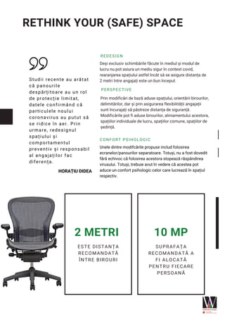 REDESIGN
Deși exclusiv schimbările făcute în mediul și modul de
lucru nu pot asiura un mediu sigur în context covid,
rearanjarea spațiului astfel încât să se asigure distanța de
2 metri între angajați este un bun început.
PERSPECTIVE
Prin modificări de bază aduse spațiului, orientării birourilor,
delimitărilor, dar și prin asigurarea flexibilității angajații
sunt încurajați să păstreze distanța de siguranță.
Modificările pot fi aduse birourilor, aliniamentului acestora,
spațiilor individuale de lucru, spațiilor comune, spațiilor de
ședință.
CONFORT PSIHOLOGIC
Unele dintre modifcările propuse includ folosirea
ecranelor/panourilor separatoare. Totuși, nu a fost dovedit
fără echivoc că folosirea acestora stopează răspândirea
virusului. Totuși, trebuie avut în vedere că acestea pot
aduce un confort psihologic celor care lucrează în spațiul
respectiv.
Studii recente au arătat
că panourile
despărțitoare au un rol
de protecție limitat,
datele confirmând că
particulele noului
coronavirus au putut să
se ridice în aer. Prin
urmare, redesignul
spațiului și
comportamentul
preventiv și responsabil
al angajaților fac
diferența.
HORAȚIU DIDEA
ESTE DISTANȚA
RECOMANDATĂ
ÎNTRE BIROURI
2 METRI
SUPRAFAȚA
RECOMANDATĂ A
FI ALOCATĂ
PENTRU FIECARE
PERSOANĂ
10 MP
RETHINK YOUR (SAFE) SPACE
 