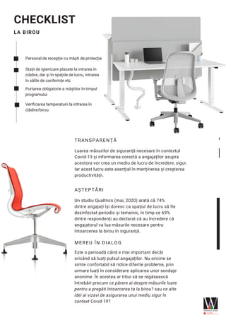 LA BIROU
CHECKLIST
Personal de recepție cu măști de protecție
Stații de igienizare plasate la intrarea în
clădire, dar și în spațiile de lucru, intrarea
în sălile de conferințe etc
Purtarea obligatorie a măștilor în timpul
programului
Verificarea temperaturii la intrarea în
clădire/birou
TRANSPARENȚĂ
Luarea măsurilor de siguranță necesare în contextul
Covid-19 și informarea corectă a angajaților asupra
acestora vor crea un mediu de lucru de încredere, sigur.
Iar acest lucru este esențial în menținerea și creșterea
productivității.
AȘTEPTĂRI
MEREU ÎN DIALOG
Este o perioadă când e mai important decât
oricând să luați pulsul angajaților. Nu oricine se
simte confortabil să ridice diferite probleme, prin
urmare luați în considerare aplicarea unor sondaje
anonime. În acestea ar trbui să se regăsească
întrebări precum ce părere ai despre măsurile luate
pentru a pregăti întoarcerea ta la birou? sau ce alte
idei ai vizavi de asigurarea unui mediu sigur în
context Covid-19?
Un studiu Qualtrics (mai, 2020) arată că 74%
dintre angajați își doresc ca spațiul de lucru să fie
dezinfectat periodic și temeinic, în timp ce 69%
dintre respondenți au declarat că au încredere că
angajatorul va lua măsurile necesare pentru
întoarcerea la birou în siguranță.
 