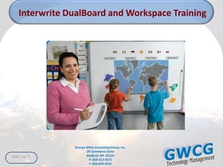 Interwrite DualBoard and Workspace Training




                George Wiley Consulting Group, Inc.
                       29 Commerce Drive
Slide 1 of 71          Bedford, NH 03110
                        P: 603-512-9271
                        F: 603-878-9151
 