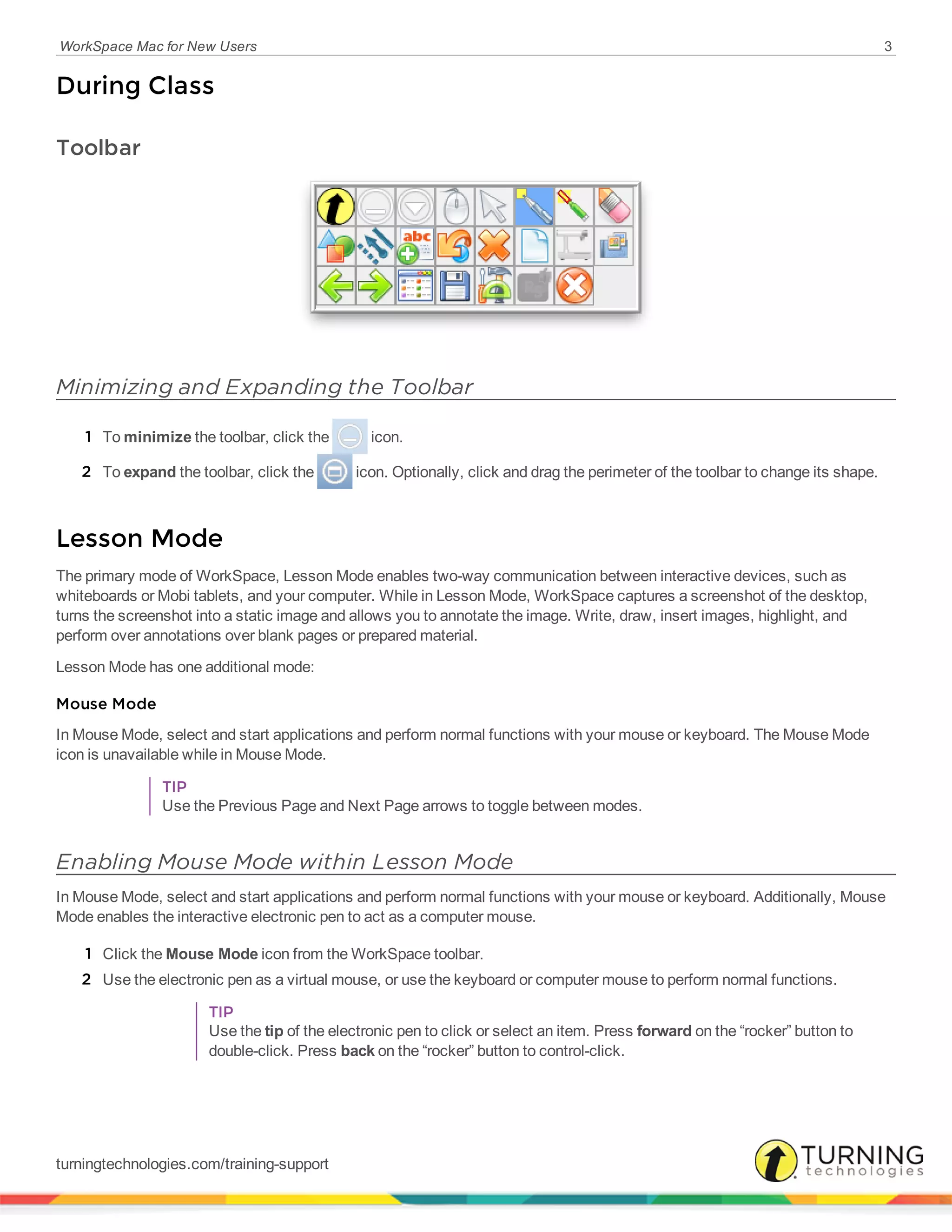 WorkSpace Mac for New Users 3
During Class
Toolbar
Minimizing and Expanding the Toolbar
1 To minimize the toolbar, click the icon.
2 To expand the toolbar, click the icon. Optionally, click and drag the perimeter of the toolbar to change its shape.
Lesson Mode
The primary mode of WorkSpace, Lesson Mode enables two-way communication between interactive devices, such as
whiteboards or Mobi tablets, and your computer. While in Lesson Mode, WorkSpace captures a screenshot of the desktop,
turns the screenshot into a static image and allows you to annotate the image. Write, draw, insert images, highlight, and
perform over annotations over blank pages or prepared material.
Lesson Mode has one additional mode:
Mouse Mode
In Mouse Mode, select and start applications and perform normal functions with your mouse or keyboard. The Mouse Mode
icon is unavailable while in Mouse Mode.
TIP
Use the Previous Page and Next Page arrows to toggle between modes.
Enabling Mouse Mode within Lesson Mode
In Mouse Mode, select and start applications and perform normal functions with your mouse or keyboard. Additionally, Mouse
Mode enables the interactive electronic pen to act as a computer mouse.
1 Click the Mouse Mode icon from the WorkSpace toolbar.
2 Use the electronic pen as a virtual mouse, or use the keyboard or computer mouse to perform normal functions.
TIP
Use the tip of the electronic pen to click or select an item. Press forward on the “rocker” button to
double-click. Press back on the “rocker” button to control-click.
turningtechnologies.com/training-support
 