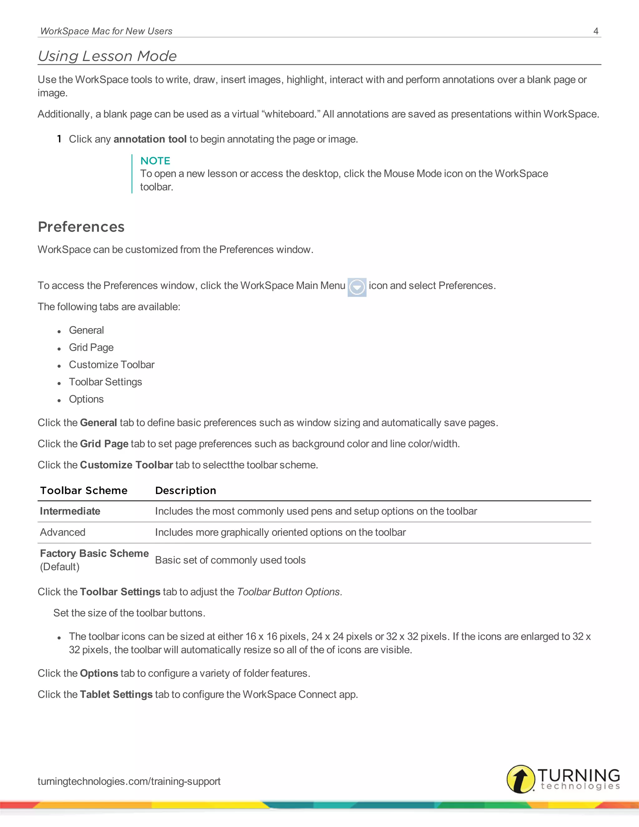 WorkSpace Mac for New Users 4
Using Lesson Mode
Use the WorkSpace tools to write, draw, insert images, highlight, interact with and perform annotations over a blank page or
image.
Additionally, a blank page can be used as a virtual “whiteboard.” All annotations are saved as presentations within WorkSpace.
1 Click any annotation tool to begin annotating the page or image.
NOTE
To open a new lesson or access the desktop, click the Mouse Mode icon on the WorkSpace
toolbar.
Preferences
WorkSpace can be customized from the Preferences window.
To access the Preferences window, click the WorkSpace Main Menu icon and select Preferences.
The following tabs are available:
l General
l Grid Page
l Customize Toolbar
l Toolbar Settings
l Options
Click the General tab to define basic preferences such as window sizing and automatically save pages.
Click the Grid Page tab to set page preferences such as background color and line color/width.
Click the Customize Toolbar tab to selectthe toolbar scheme.
Toolbar Scheme Description
Intermediate Includes the most commonly used pens and setup options on the toolbar
Advanced Includes more graphically oriented options on the toolbar
Factory Basic Scheme
(Default)
Basic set of commonly used tools
Click the Toolbar Settings tab to adjust the Toolbar Button Options.
Set the size of the toolbar buttons.
l The toolbar icons can be sized at either 16 x 16 pixels, 24 x 24 pixels or 32 x 32 pixels. If the icons are enlarged to 32 x
32 pixels, the toolbar will automatically resize so all of the of icons are visible.
Click the Options tab to configure a variety of folder features.
Click the Tablet Settings tab to configure the WorkSpace Connect app.
turningtechnologies.com/training-support
 