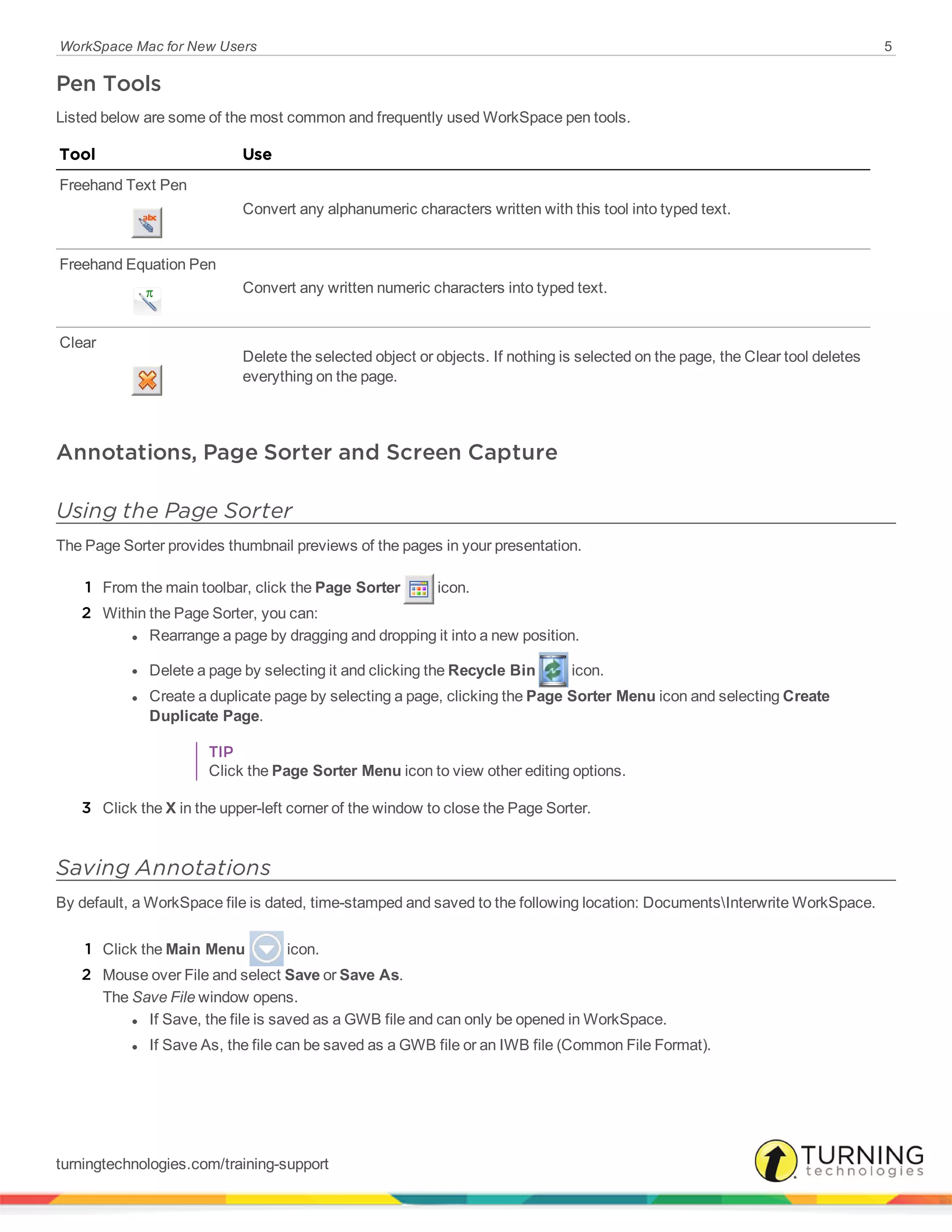 WorkSpace Mac for New Users 5
Pen Tools
Listed below are some of the most common and frequently used WorkSpace pen tools.
Tool Use
Freehand Text Pen
Convert any alphanumeric characters written with this tool into typed text.
Freehand Equation Pen
Convert any written numeric characters into typed text.
Clear
Delete the selected object or objects. If nothing is selected on the page, the Clear tool deletes
everything on the page.
Annotations, Page Sorter and Screen Capture
Using the Page Sorter
The Page Sorter provides thumbnail previews of the pages in your presentation.
1 From the main toolbar, click the Page Sorter icon.
2 Within the Page Sorter, you can:
l Rearrange a page by dragging and dropping it into a new position.
l Delete a page by selecting it and clicking the Recycle Bin icon.
l Create a duplicate page by selecting a page, clicking the Page Sorter Menu icon and selecting Create
Duplicate Page.
TIP
Click the Page Sorter Menu icon to view other editing options.
3 Click the X in the upper-left corner of the window to close the Page Sorter.
Saving Annotations
By default, a WorkSpace file is dated, time-stamped and saved to the following location: DocumentsInterwrite WorkSpace.
1 Click the Main Menu icon.
2 Mouse over File and select Save or Save As.
The Save File window opens.
l If Save, the file is saved as a GWB file and can only be opened in WorkSpace.
l If Save As, the file can be saved as a GWB file or an IWB file (Common File Format).
turningtechnologies.com/training-support
 