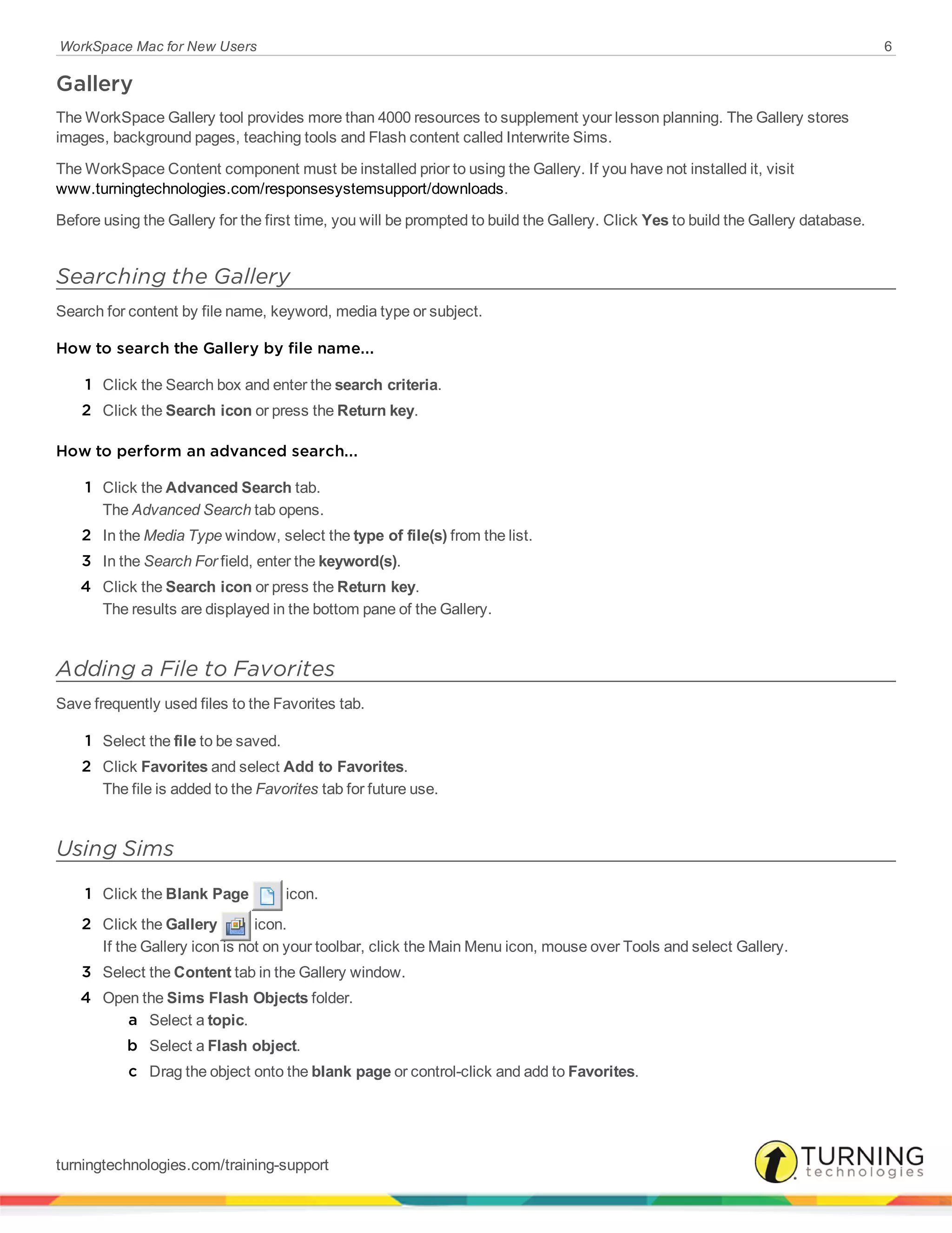 WorkSpace Mac for New Users 6
Gallery
The WorkSpace Gallery tool provides more than 4000 resources to supplement your lesson planning. The Gallery stores
images, background pages, teaching tools and Flash content called Interwrite Sims.
The WorkSpace Content component must be installed prior to using the Gallery. If you have not installed it, visit
www.turningtechnologies.com/responsesystemsupport/downloads.
Before using the Gallery for the first time, you will be prompted to build the Gallery. Click Yes to build the Gallery database.
Searching the Gallery
Search for content by file name, keyword, media type or subject.
How to search the Gallery by file name...
1 Click the Search box and enter the search criteria.
2 Click the Search icon or press the Return key.
How to perform an advanced search...
1 Click the Advanced Search tab.
The Advanced Search tab opens.
2 In the Media Type window, select the type of file(s) from the list.
3 In the Search For field, enter the keyword(s).
4 Click the Search icon or press the Return key.
The results are displayed in the bottom pane of the Gallery.
Adding a File to Favorites
Save frequently used files to the Favorites tab.
1 Select the file to be saved.
2 Click Favorites and select Add to Favorites.
The file is added to the Favorites tab for future use.
Using Sims
1 Click the Blank Page icon.
2 Click the Gallery icon.
If the Gallery icon is not on your toolbar, click the Main Menu icon, mouse over Tools and select Gallery.
3 Select the Content tab in the Gallery window.
4 Open the Sims Flash Objects folder.
a Select a topic.
b Select a Flash object.
c Drag the object onto the blank page or control-click and add to Favorites.
turningtechnologies.com/training-support
 
