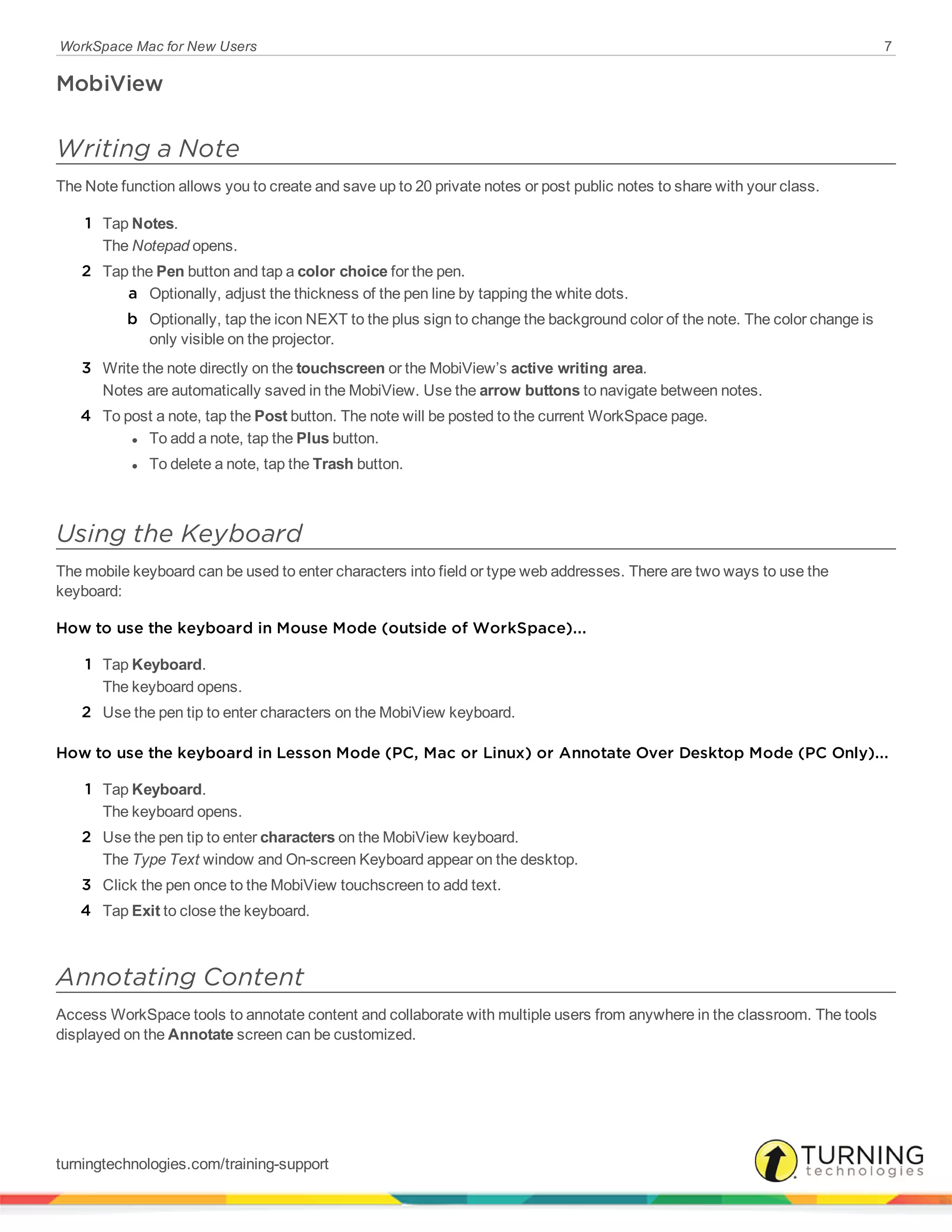WorkSpace Mac for New Users 7
MobiView
Writing a Note
The Note function allows you to create and save up to 20 private notes or post public notes to share with your class.
1 Tap Notes.
The Notepad opens.
2 Tap the Pen button and tap a color choice for the pen.
a Optionally, adjust the thickness of the pen line by tapping the white dots.
b Optionally, tap the icon NEXT to the plus sign to change the background color of the note. The color change is
only visible on the projector.
3 Write the note directly on the touchscreen or the MobiView’s active writing area.
Notes are automatically saved in the MobiView. Use the arrow buttons to navigate between notes.
4 To post a note, tap the Post button. The note will be posted to the current WorkSpace page.
l To add a note, tap the Plus button.
l To delete a note, tap the Trash button.
Using the Keyboard
The mobile keyboard can be used to enter characters into field or type web addresses. There are two ways to use the
keyboard:
How to use the keyboard in Mouse Mode (outside of WorkSpace)...
1 Tap Keyboard.
The keyboard opens.
2 Use the pen tip to enter characters on the MobiView keyboard.
How to use the keyboard in Lesson Mode (PC, Mac or Linux) or Annotate Over Desktop Mode (PC Only)...
1 Tap Keyboard.
The keyboard opens.
2 Use the pen tip to enter characters on the MobiView keyboard.
The Type Text window and On-screen Keyboard appear on the desktop.
3 Click the pen once to the MobiView touchscreen to add text.
4 Tap Exit to close the keyboard.
Annotating Content
Access WorkSpace tools to annotate content and collaborate with multiple users from anywhere in the classroom. The tools
displayed on the Annotate screen can be customized.
turningtechnologies.com/training-support
 
