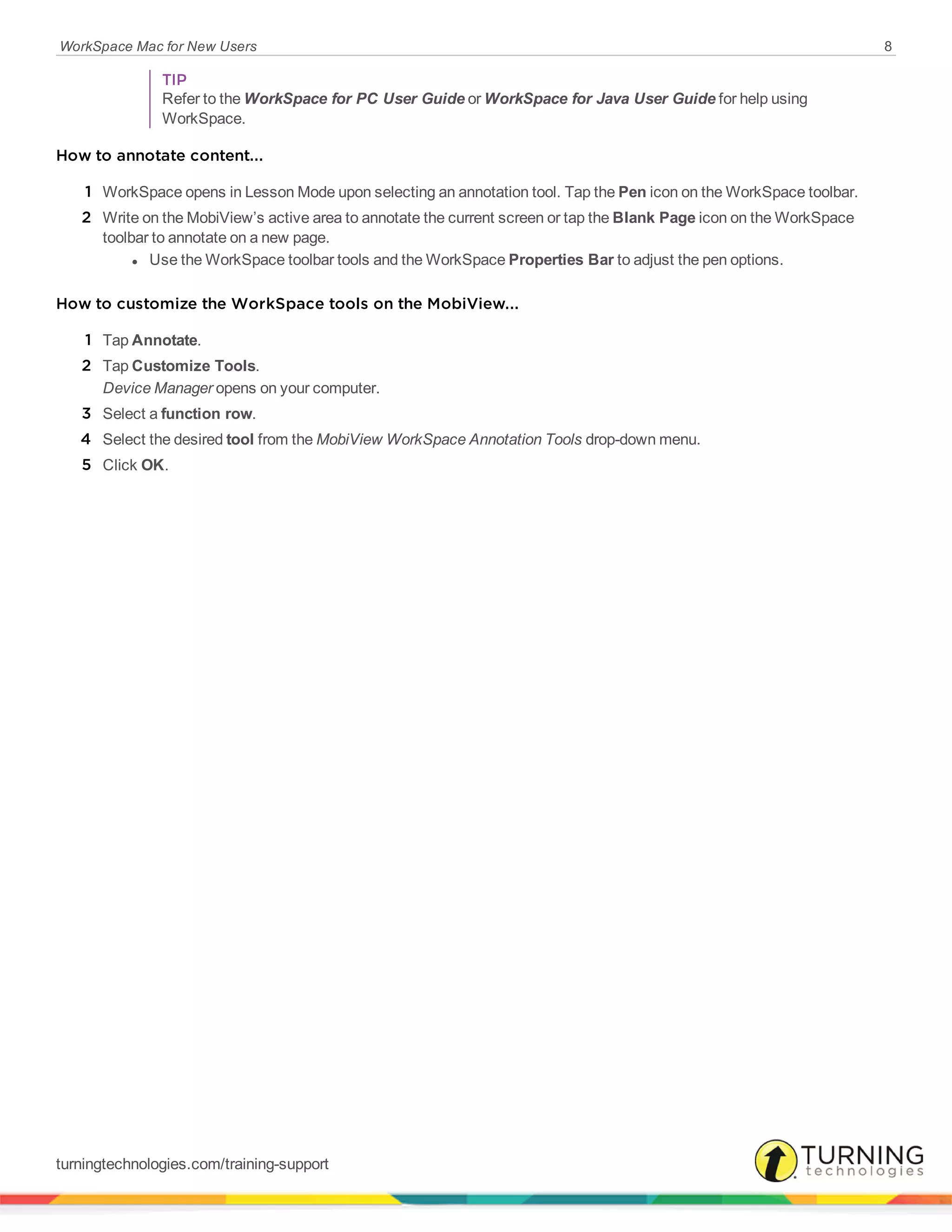 WorkSpace Mac for New Users 8
TIP
Refer to the WorkSpace for PC User Guide or WorkSpace for Java User Guide for help using
WorkSpace.
How to annotate content...
1 WorkSpace opens in Lesson Mode upon selecting an annotation tool. Tap the Pen icon on the WorkSpace toolbar.
2 Write on the MobiView’s active area to annotate the current screen or tap the Blank Page icon on the WorkSpace
toolbar to annotate on a new page.
l Use the WorkSpace toolbar tools and the WorkSpace Properties Bar to adjust the pen options.
How to customize the WorkSpace tools on the MobiView...
1 Tap Annotate.
2 Tap Customize Tools.
Device Manager opens on your computer.
3 Select a function row.
4 Select the desired tool from the MobiView WorkSpace Annotation Tools drop-down menu.
5 Click OK.
turningtechnologies.com/training-support
 