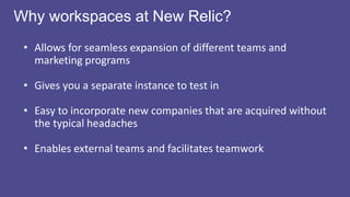 Workspace vs. Partition?
Workspace: identical mini-
Marketo instance
• Advantages: separating
programs, data,
operational programs
• Notables: you ‘share’
assets from the design
studio
Partition: lead “guest room” —
temporary location until they
qualify for CRM
• Advantages: great for
targeting certain subsets of
customers
• Notables: leads are NOT in
CRM when in a partition
 