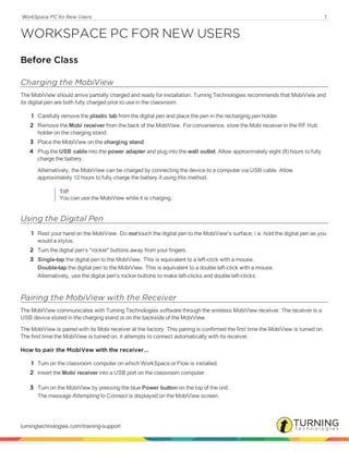 WorkSpace PC for New Users 1
WORKSPACE PC FOR NEW USERS
Before Class
Charging the MobiView
The MobiView should arrive partially charged and ready for installation. Turning Technologies recommends that MobiView and
its digital pen are both fully charged prior to use in the classroom.
1 Carefully remove the plastic tab from the digital pen and place the pen in the recharging pen holder.
2 Remove the Mobi receiver from the back of the MobiView. For convenience, store the Mobi receiver in the RF Hub
holder on the charging stand.
3 Place the MobiView on the charging stand.
4 Plug the USB cable into the power adapter and plug into the wall outlet. Allow approximately eight (8) hours to fully
charge the battery.
Alternatively, the MobiView can be charged by connecting the device to a computer via USB cable. Allow
approximately 12 hours to fully charge the battery if using this method.
TIP
You can use the MobiView while it is charging.
Using the Digital Pen
1 Rest your hand on the MobiView. Do not touch the digital pen to the MobiView's surface; i.e. hold the digital pen as you
would a stylus.
2 Turn the digital pen's "rocker" buttons away from your fingers.
3 Single-tap the digital pen to the MobiView. This is equivalent to a left-click with a mouse.
Double-tap the digital pen to the MobiView. This is equivalent to a double left-click with a mouse.
Alternatively, use the digital pen's rocker buttons to make left-clicks and double left-clicks.
Pairing the MobiView with the Receiver
The MobiView communicates with Turning Technologies software through the wireless MobiView receiver. The receiver is a
USB device stored in the charging stand or on the backside of the MobiView.
The MobiView is paired with its Mobi receiver at the factory. This pairing is confirmed the first time the MobiView is turned on.
The first time the MobiView is turned on, it attempts to connect automatically with its receiver.
How to pair the MobiVew with the receiver...
1 Turn on the classroom computer on which WorkSpace or Flow is installed.
2 Insert the Mobi receiver into a USB port on the classroom computer.
3 Turn on the MobiView by pressing the blue Power button on the top of the unit.
The message Attempting to Connect is displayed on the MobiView screen.
turningtechnologies.com/training-support
 