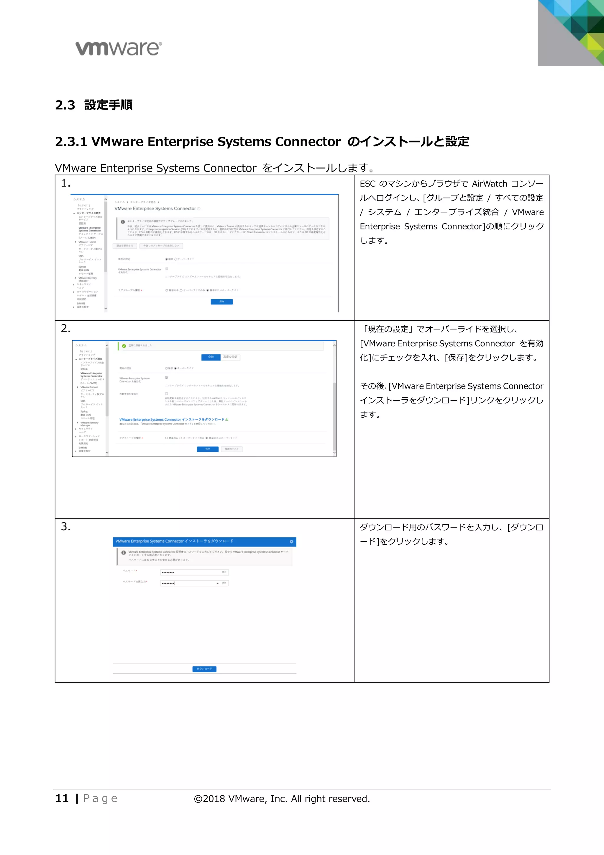 11 | P a g e ©2018 VMware, Inc. All right reserved.
2.3 設定手順
2.3.1 VMware Enterprise Systems Connector のインストールと設定
VMware Enterprise Systems Connector をインストールします。
1. ESC のマシンからブラウザで AirWatch コンソー
ルへログインし、[グループと設定 / すべての設定
/ システム / エンタープライズ統合 / VMware
Enterprise Systems Connector]の順にクリック
します。
2. 「現在の設定」でオーバーライドを選択し、
[VMware Enterprise Systems Connector を有効
化]にチェックを入れ、[保存]をクリックします。
その後、[VMware Enterprise Systems Connector
インストーラをダウンロード]リンクをクリックし
ます。
3. ダウンロード用のパスワードを入力し、[ダウンロ
ード]をクリックします。
 