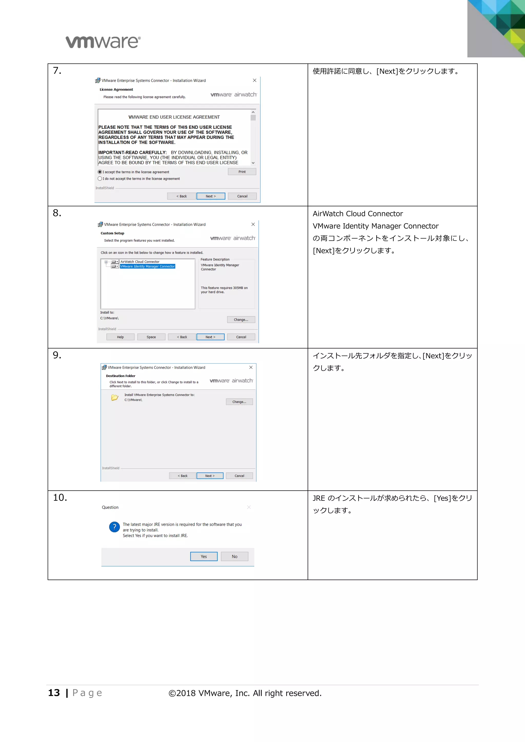 13 | P a g e ©2018 VMware, Inc. All right reserved.
7. 使用許諾に同意し、[Next]をクリックします。
8. AirWatch Cloud Connector
VMware Identity Manager Connector
の両コンポーネントをインストール対象にし、
[Next]をクリックします。
9. インストール先フォルダを指定し、[Next]をクリッ
クします。
10. JRE のインストールが求められたら、[Yes]をクリ
ックします。
 