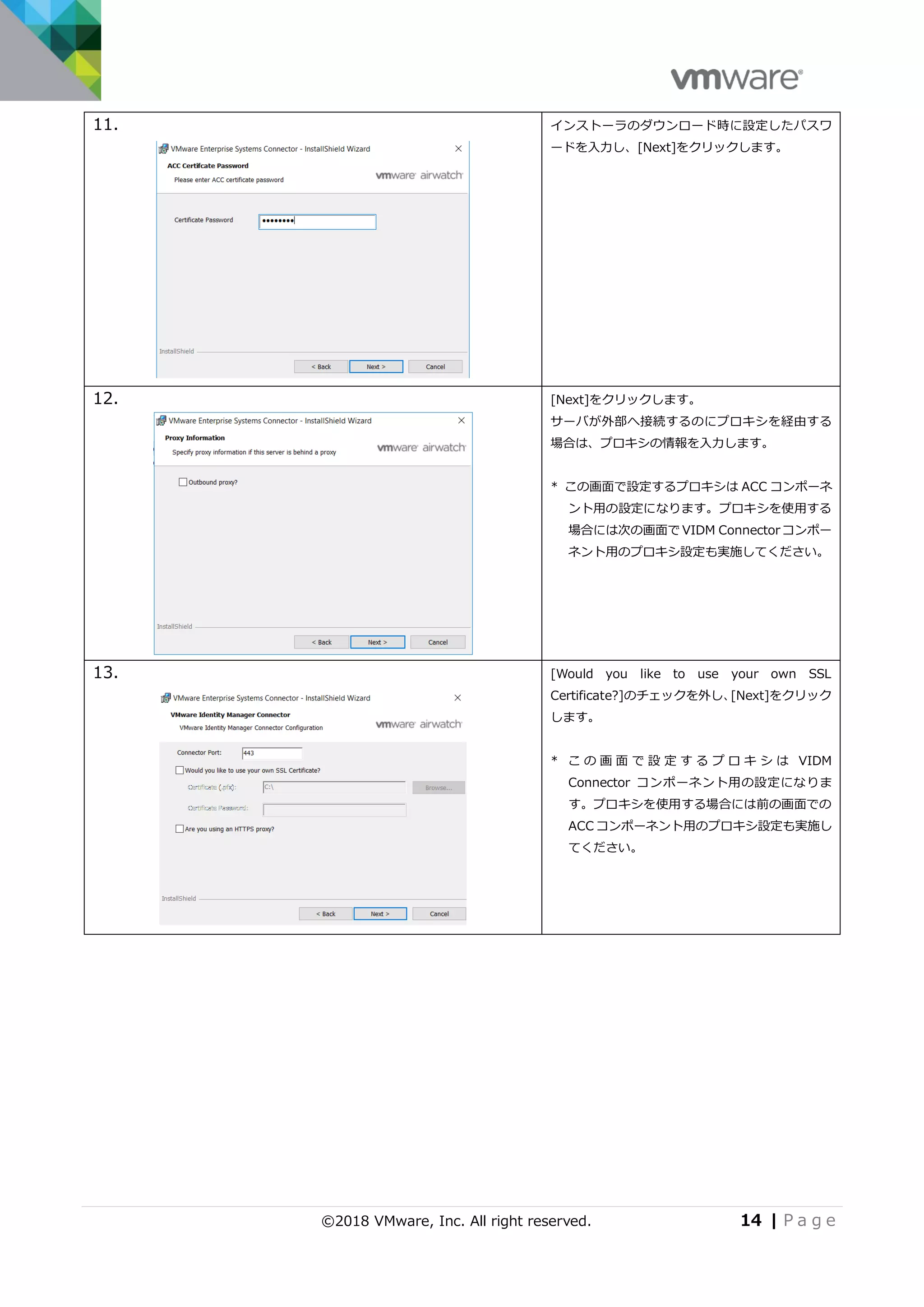 ©2018 VMware, Inc. All right reserved. 14 | P a g e
11. インストーラのダウンロード時に設定したパスワ
ードを入力し、[Next]をクリックします。
12. [Next]をクリックします。
サーバが外部へ接続するのにプロキシを経由する
場合は、プロキシの情報を入力します。
* この画面で設定するプロキシは ACC コンポーネ
ント用の設定になります。プロキシを使用する
場合には次の画面で VIDM Connector コンポー
ネント用のプロキシ設定も実施してください。
13. [Would you like to use your own SSL
Certificate?]のチェックを外し、[Next]をクリック
します。
* こ の 画 面 で 設 定 す る プ ロ キ シ は VIDM
Connector コンポーネント用の設定になりま
す。プロキシを使用する場合には前の画面での
ACC コンポーネント用のプロキシ設定も実施し
てください。
 