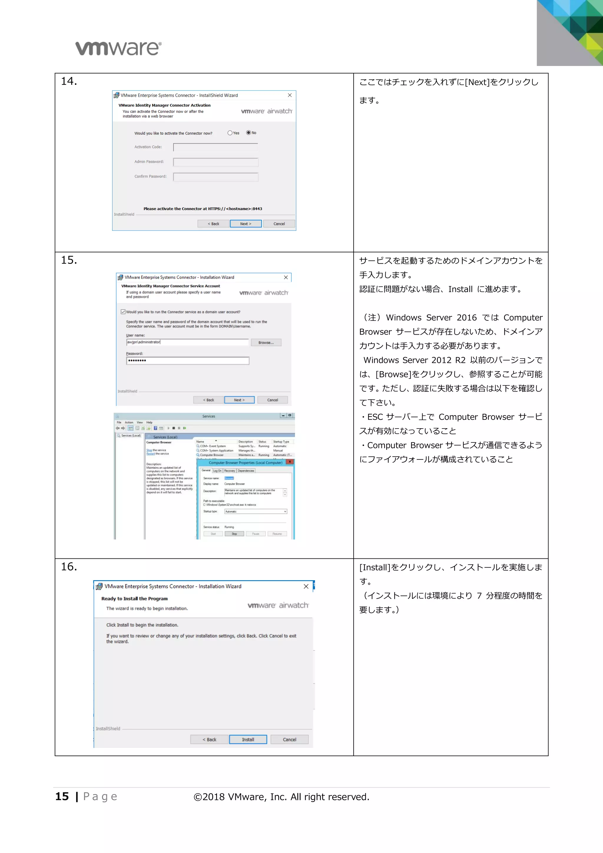 15 | P a g e ©2018 VMware, Inc. All right reserved.
14. ここではチェックを入れずに[Next]をクリックし
ます。
15. サービスを起動するためのドメインアカウントを
手入力します。
認証に問題がない場合、Install に進めます。
（注）Windows Server 2016 では Computer
Browser サービスが存在しないため、ドメインア
カウントは手入力する必要があります。
Windows Server 2012 R2 以前のバージョンで
は、[Browse]をクリックし、参照することが可能
です。ただし、認証に失敗する場合は以下を確認し
て下さい。
・ESC サーバー上で Computer Browser サービ
スが有効になっていること
・Computer Browser サービスが通信できるよう
にファイアウォールが構成されていること
16. [Install]をクリックし、インストールを実施しま
す。
（インストールには環境により 7 分程度の時間を
要します。）
 