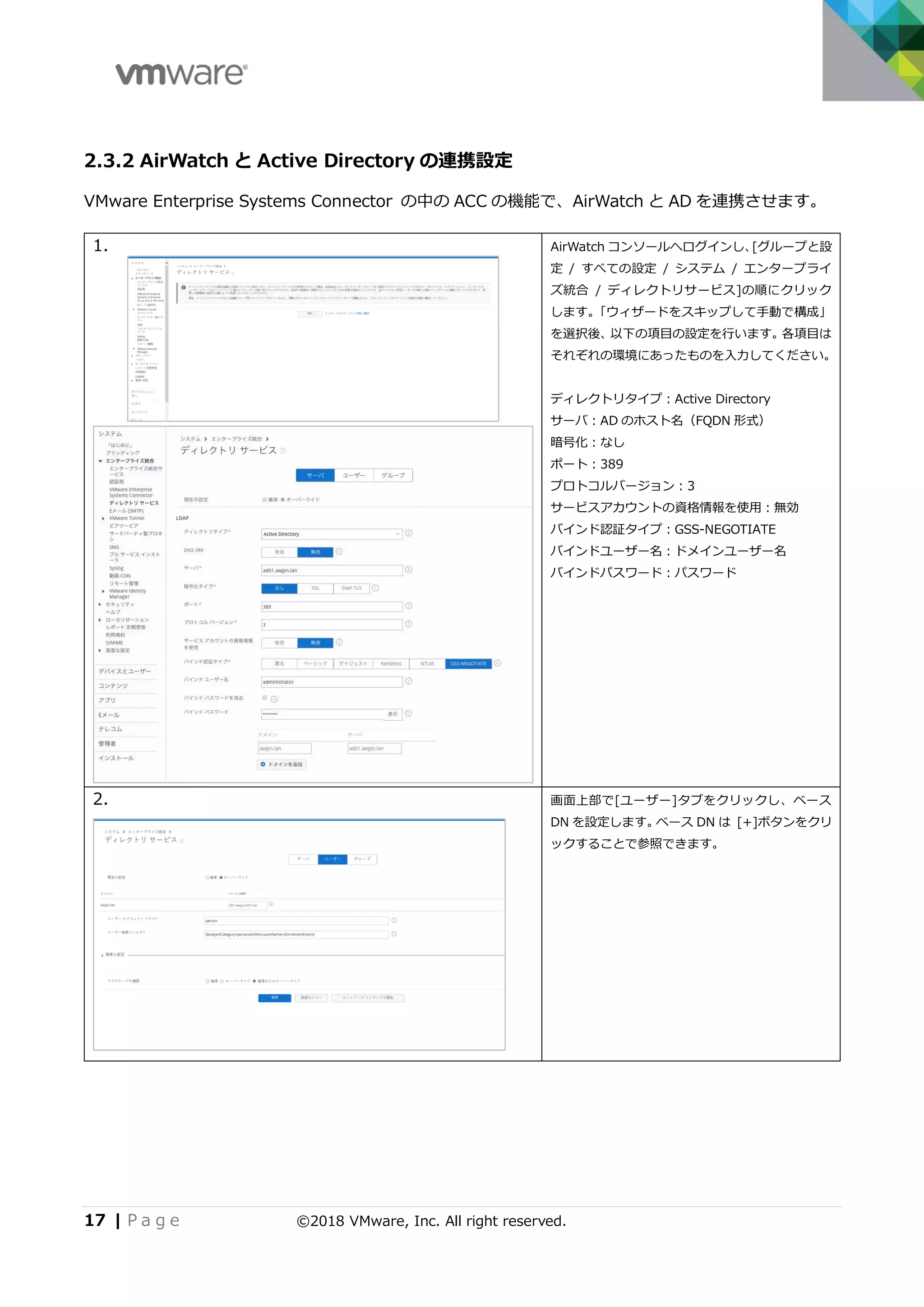 17 | P a g e ©2018 VMware, Inc. All right reserved.
2.3.2 AirWatch と Active Directory の連携設定
VMware Enterprise Systems Connector の中の ACC の機能で、AirWatch と AD を連携させます。
1. AirWatch コンソールへログインし、[グループと設
定 / すべての設定 / システム / エンタープライ
ズ統合 / ディレクトリサービス]の順にクリック
します。「ウィザードをスキップして手動で構成」
を選択後、以下の項目の設定を行います。各項目は
それぞれの環境にあったものを入力してください。
ディレクトリタイプ：Active Directory
サーバ：AD のホスト名（FQDN 形式）
暗号化：なし
ポート：389
プロトコルバージョン：3
サービスアカウントの資格情報を使用：無効
バインド認証タイプ：GSS-NEGOTIATE
バインドユーザー名：ドメインユーザー名
バインドパスワード：パスワード
2. 画面上部で[ユーザー]タブをクリックし、ベース
DN を設定します。ベース DN は [+]ボタンをクリ
ックすることで参照できます。
 