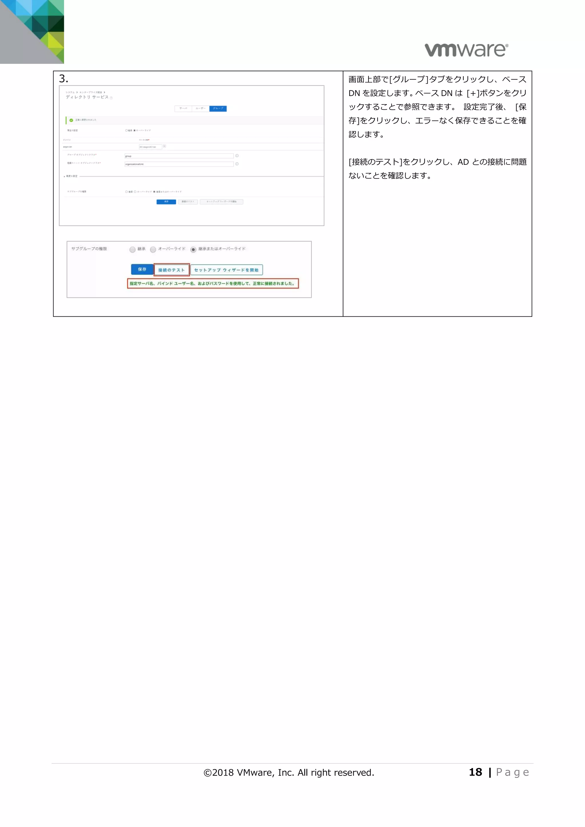 ©2018 VMware, Inc. All right reserved. 18 | P a g e
3. 画面上部で[グループ]タブをクリックし、ベース
DN を設定します。ベース DN は [+]ボタンをクリ
ックすることで参照できます。 設定完了後、 [保
存]をクリックし、エラーなく保存できることを確
認します。
[接続のテスト]をクリックし、AD との接続に問題
ないことを確認します。
 