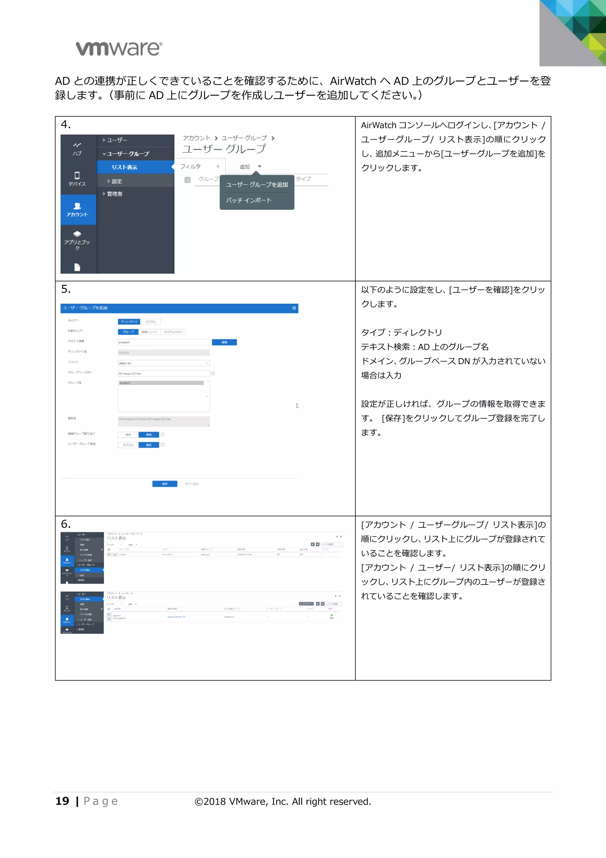 19 | P a g e ©2018 VMware, Inc. All right reserved.
AD との連携が正しくできていることを確認するために、AirWatch へ AD 上のグループとユーザーを登
録します。（事前に AD 上にグループを作成しユーザーを追加してください。）
4. AirWatch コンソールへログインし、[アカウント /
ユーザーグループ/ リスト表示]の順にクリック
し、追加メニューから[ユーザーグループを追加]を
クリックします。
5. 以下のように設定をし、[ユーザーを確認]をクリッ
クします。
タイプ：ディレクトリ
テキスト検索：AD 上のグループ名
ドメイン、グループベース DN が入力されていない
場合は入力
設定が正しければ、グループの情報を取得できま
す。 [保存]をクリックしてグループ登録を完了し
ます。
6. [アカウント / ユーザーグループ/ リスト表示]の
順にクリックし、リスト上にグループが登録されて
いることを確認します。
[アカウント / ユーザー/ リスト表示]の順にクリ
ックし、リスト上にグループ内のユーザーが登録さ
れていることを確認します。
 