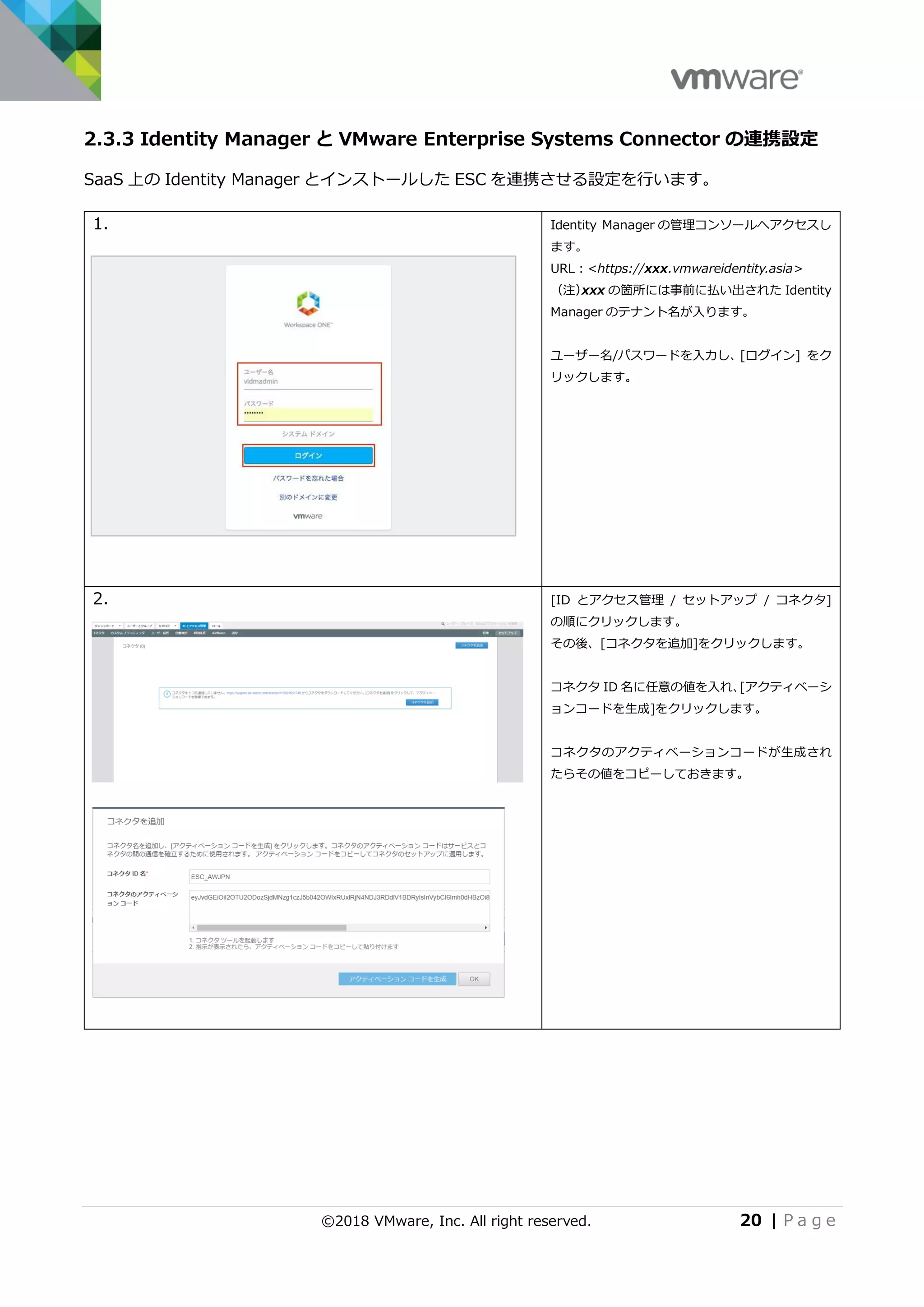 ©2018 VMware, Inc. All right reserved. 20 | P a g e
2.3.3 Identity Manager と VMware Enterprise Systems Connector の連携設定
SaaS 上の Identity Manager とインストールした ESC を連携させる設定を行います。
1. Identity Manager の管理コンソールへアクセスし
ます。
URL：<https://xxx.vmwareidentity.asia>
（注）xxx の箇所には事前に払い出された Identity
Manager のテナント名が入ります。
ユーザー名/パスワードを入力し、[ログイン] をク
リックします。
2. [ID とアクセス管理 / セットアップ / コネクタ]
の順にクリックします。
その後、[コネクタを追加]をクリックします。
コネクタ ID 名に任意の値を入れ、[アクティベーシ
ョンコードを生成]をクリックします。
コネクタのアクティベーションコードが生成され
たらその値をコピーしておきます。
 