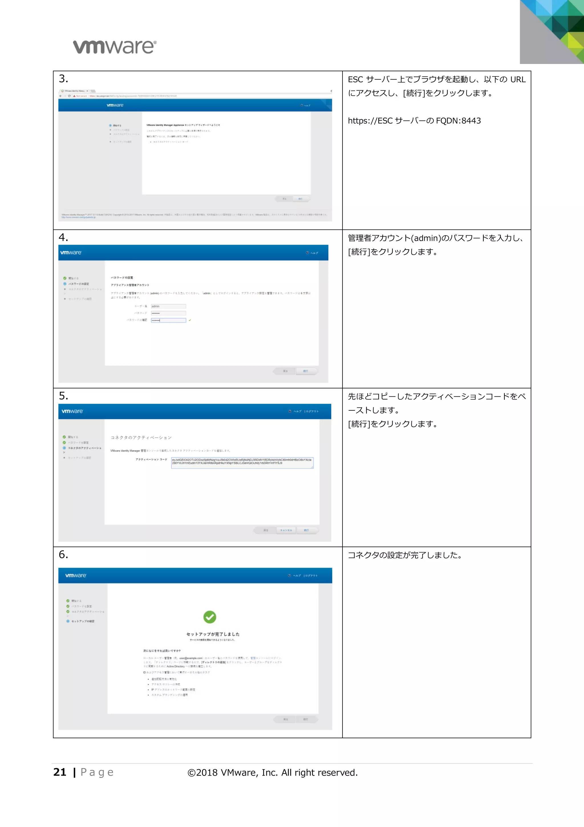 21 | P a g e ©2018 VMware, Inc. All right reserved.
3. ESC サーバー上でブラウザを起動し、以下の URL
にアクセスし、[続行]をクリックします。
https://ESC サーバーの FQDN:8443
4. 管理者アカウント(admin)のパスワードを入力し、
[続行]をクリックします。
5. 先ほどコピーしたアクティベーションコードをペ
ーストします。
[続行]をクリックします。
6. コネクタの設定が完了しました。
 