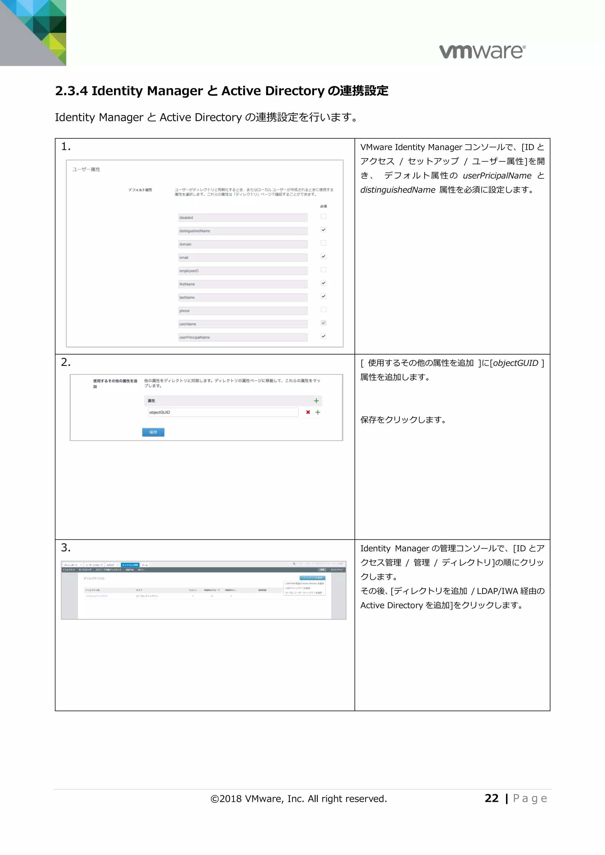 ©2018 VMware, Inc. All right reserved. 22 | P a g e
2.3.4 Identity Manager と Active Directory の連携設定
Identity Manager と Active Directory の連携設定を行います。
1. VMware Identity Manager コンソールで、[ID と
アクセス / セットアップ / ユーザー属性]を開
き 、 デフ ォ ルト 属性 の userPricipalName と
distinguishedName 属性を必須に設定します。
2. [ 使用するその他の属性を追加 ]に[objectGUID ]
属性を追加します。
保存をクリックします。
3. Identity Manager の管理コンソールで、[ID とア
クセス管理 / 管理 / ディレクトリ]の順にクリッ
クします。
その後、[ディレクトリを追加 / LDAP/IWA 経由の
Active Directory を追加]をクリックします。
 