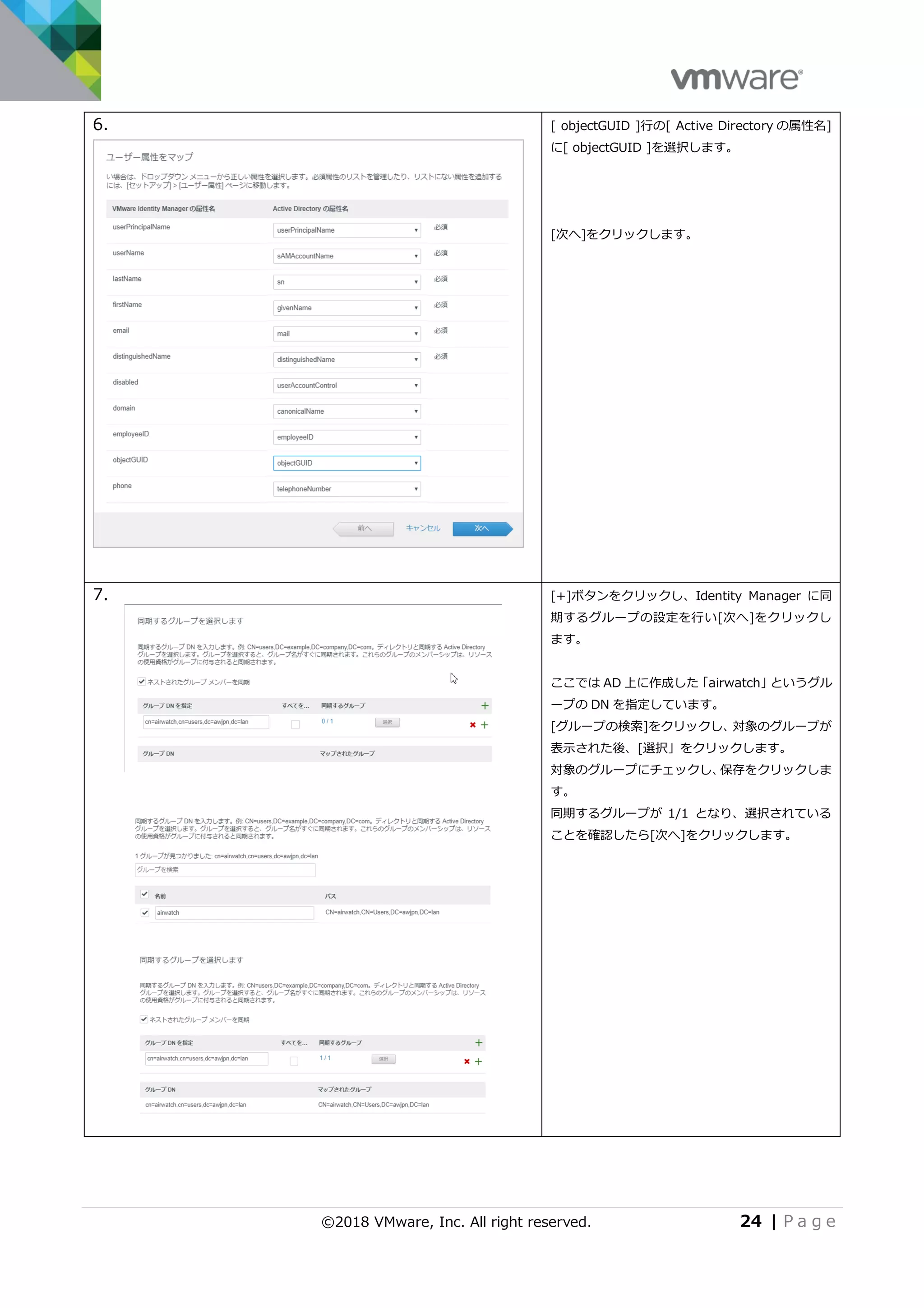 ©2018 VMware, Inc. All right reserved. 24 | P a g e
6. [ objectGUID ]行の[ Active Directory の属性名]
に[ objectGUID ]を選択します。
[次へ]をクリックします。
7. [+]ボタンをクリックし、Identity Manager に同
期するグループの設定を行い[次へ]をクリックし
ます。
ここでは AD 上に作成した「airwatch」というグル
ープの DN を指定しています。
[グループの検索]をクリックし、対象のグループが
表示された後、[選択」をクリックします。
対象のグループにチェックし、保存をクリックしま
す。
同期するグループが 1/1 となり、選択されている
ことを確認したら[次へ]をクリックします。
 