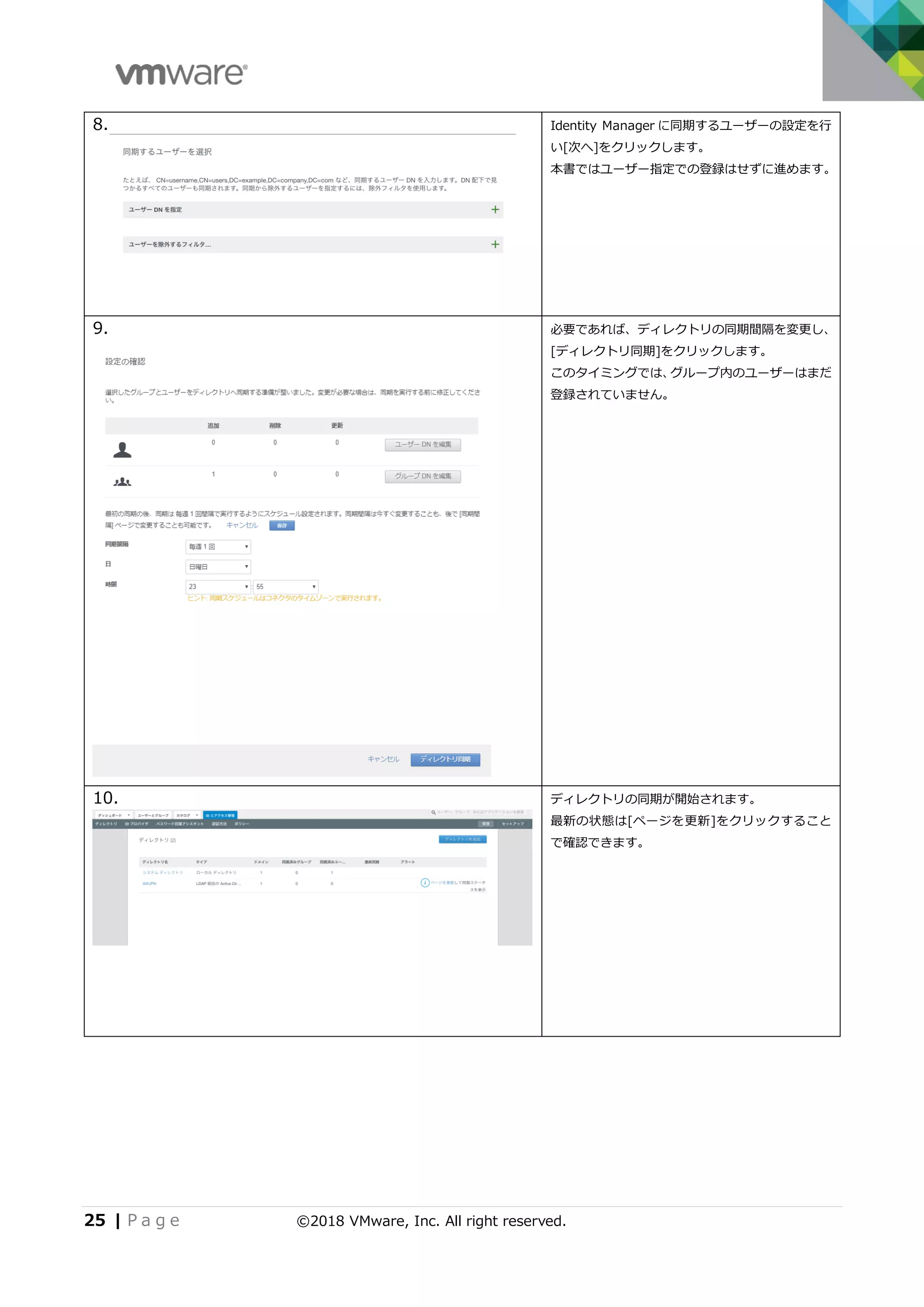 25 | P a g e ©2018 VMware, Inc. All right reserved.
8. Identity Manager に同期するユーザーの設定を行
い[次へ]をクリックします。
本書ではユーザー指定での登録はせずに進めます。
9. 必要であれば、ディレクトリの同期間隔を変更し、
[ディレクトリ同期]をクリックします。
このタイミングでは、グループ内のユーザーはまだ
登録されていません。
10. ディレクトリの同期が開始されます。
最新の状態は[ページを更新]をクリックすること
で確認できます。
 