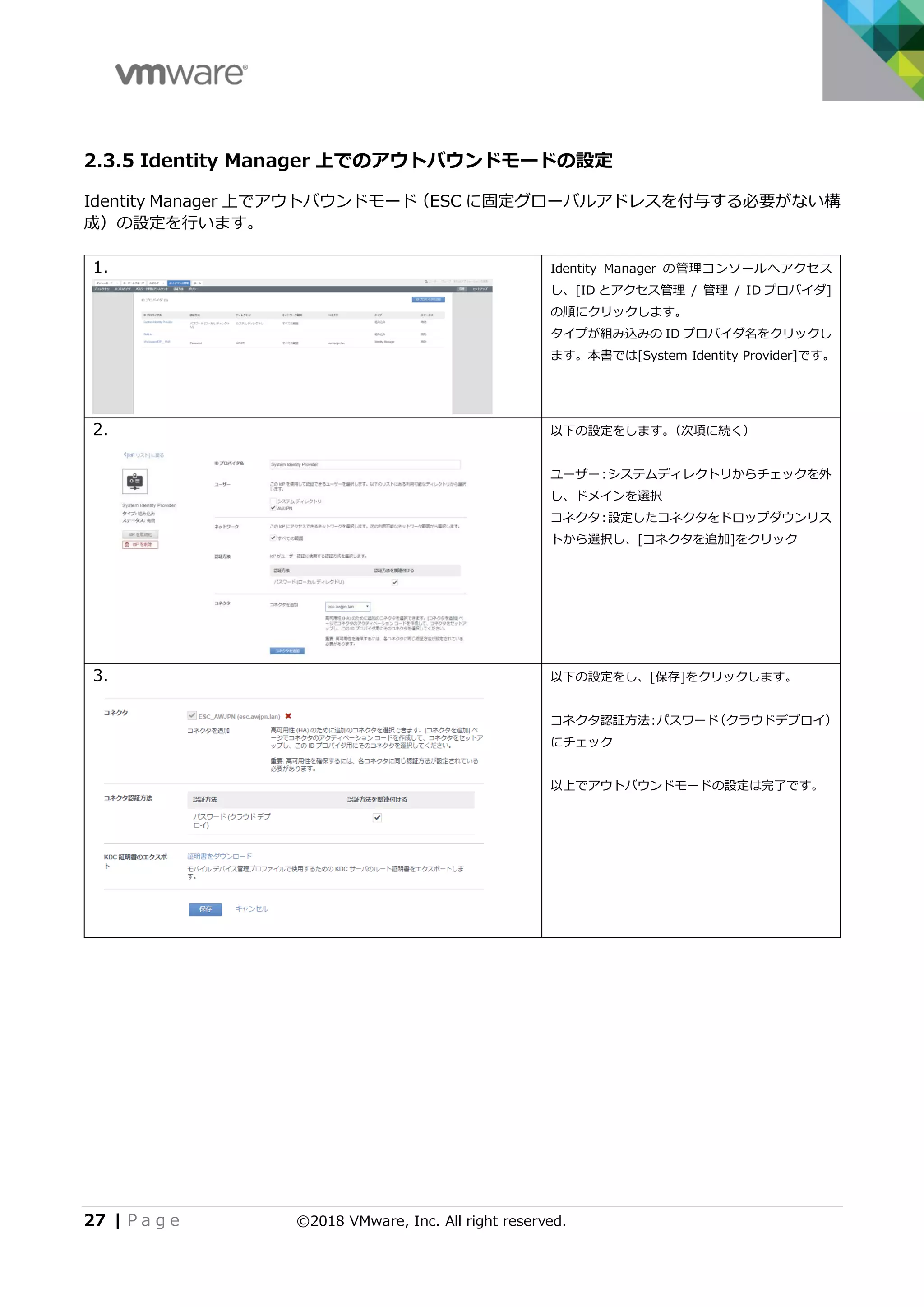 27 | P a g e ©2018 VMware, Inc. All right reserved.
2.3.5 Identity Manager 上でのアウトバウンドモードの設定
Identity Manager 上でアウトバウンドモード（ESC に固定グローバルアドレスを付与する必要がない構
成）の設定を行います。
1. Identity Manager の管理コンソールへアクセス
し、[ID とアクセス管理 / 管理 / ID プロバイダ]
の順にクリックします。
タイプが組み込みの ID プロバイダ名をクリックし
ます。本書では[System Identity Provider]です。
2. 以下の設定をします。（次項に続く）
ユーザー：システムディレクトリからチェックを外
し、ドメインを選択
コネクタ：設定したコネクタをドロップダウンリス
トから選択し、[コネクタを追加]をクリック
3. 以下の設定をし、[保存]をクリックします。
コネクタ認証方法：パスワード（クラウドデプロイ）
にチェック
以上でアウトバウンドモードの設定は完了です。
 