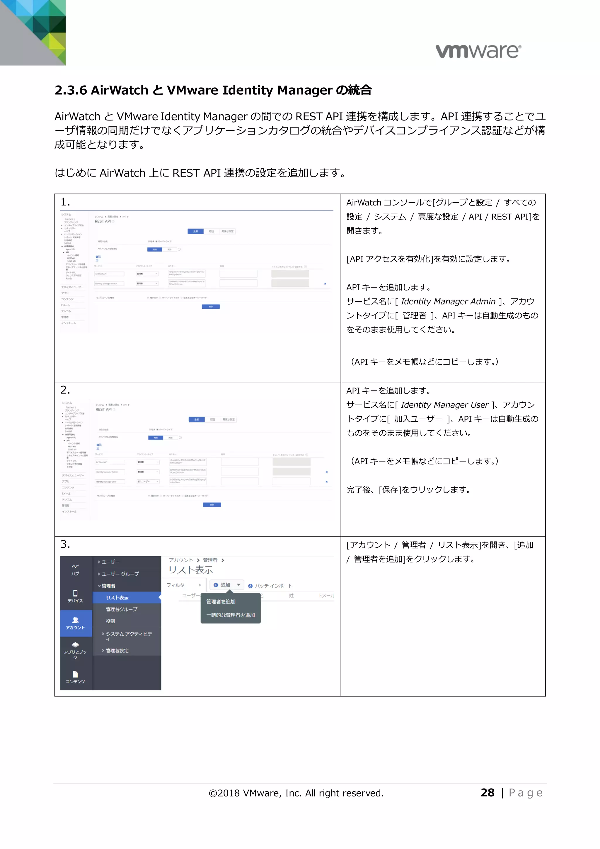 ©2018 VMware, Inc. All right reserved. 28 | P a g e
2.3.6 AirWatch と VMware Identity Manager の統合
AirWatch と VMware Identity Manager の間での REST API 連携を構成します。API 連携することでユ
ーザ情報の同期だけでなくアプリケーションカタログの統合やデバイスコンプライアンス認証などが構
成可能となります。
はじめに AirWatch 上に REST API 連携の設定を追加します。
1. AirWatch コンソールで[グループと設定 / すべての
設定 / システム / 高度な設定 / API / REST API]を
開きます。
[API アクセスを有効化]を有効に設定します。
API キーを追加します。
サービス名に[ Identity Manager Admin ]、アカウ
ントタイプに[ 管理者 ]、API キーは自動生成のもの
をそのまま使用してください。
（API キーをメモ帳などにコピーします。）
2. API キーを追加します。
サービス名に[ Identity Manager User ]、アカウン
トタイプに[ 加入ユーザー ]、API キーは自動生成の
ものをそのまま使用してください。
（API キーをメモ帳などにコピーします。）
完了後、[保存]をウリックします。
3. [アカウント / 管理者 / リスト表示]を開き、[追加
/ 管理者を追加]をクリックします。
 