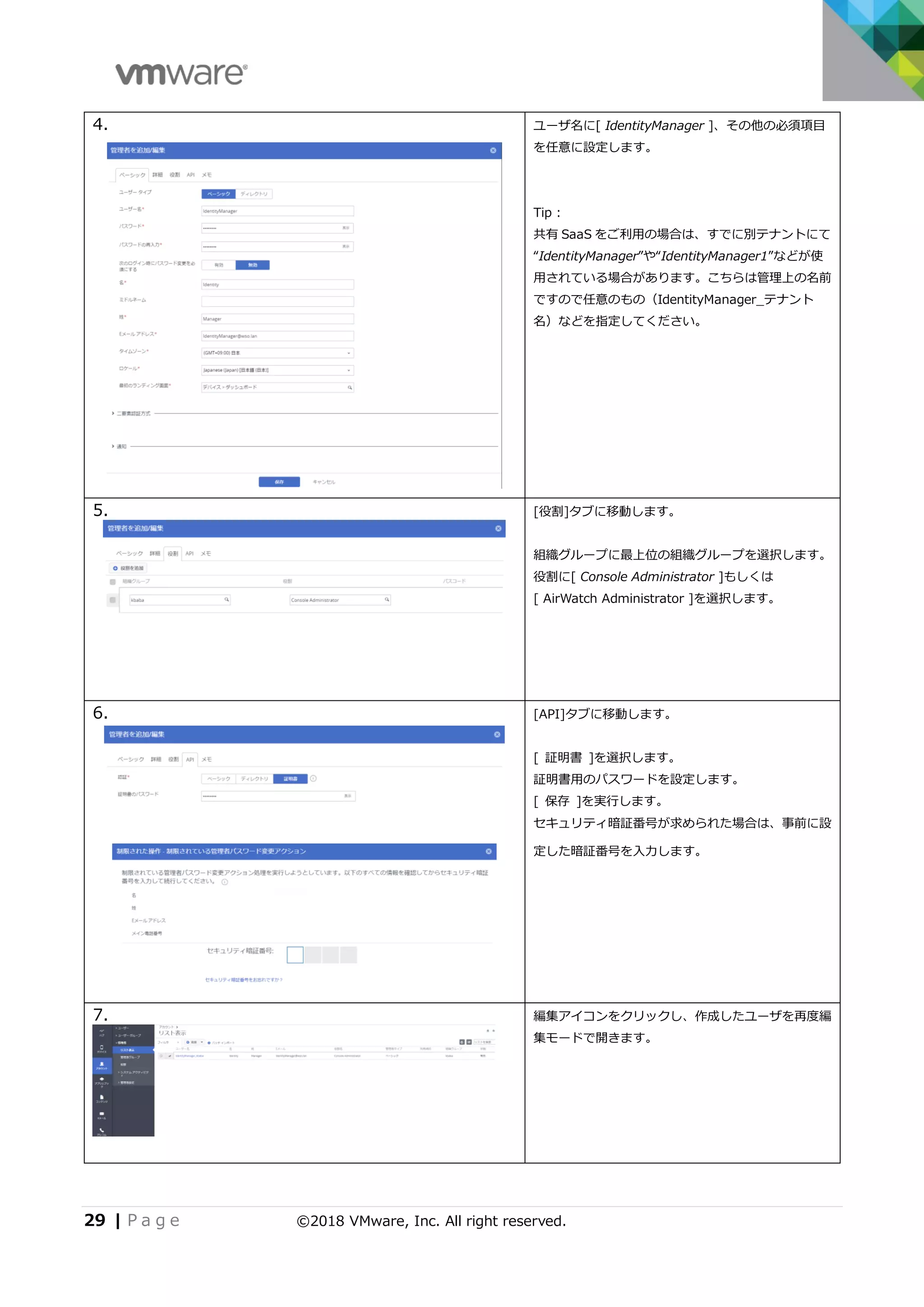 29 | P a g e ©2018 VMware, Inc. All right reserved.
4. ユーザ名に[ IdentityManager ]、その他の必須項目
を任意に設定します。
Tip :
共有 SaaS をご利用の場合は、すでに別テナントにて
“IdentityManager”や“IdentityManager1”などが使
用されている場合があります。こちらは管理上の名前
ですので任意のもの（IdentityManager_テナント
名）などを指定してください。
5. [役割]タブに移動します。
組織グループに最上位の組織グループを選択します。
役割に[ Console Administrator ]もしくは
[ AirWatch Administrator ]を選択します。
6. [API]タブに移動します。
[ 証明書 ]を選択します。
証明書用のパスワードを設定します。
[ 保存 ]を実行します。
セキュリティ暗証番号が求められた場合は、事前に設
定した暗証番号を入力します。
7. 編集アイコンをクリックし、作成したユーザを再度編
集モードで開きます。
 