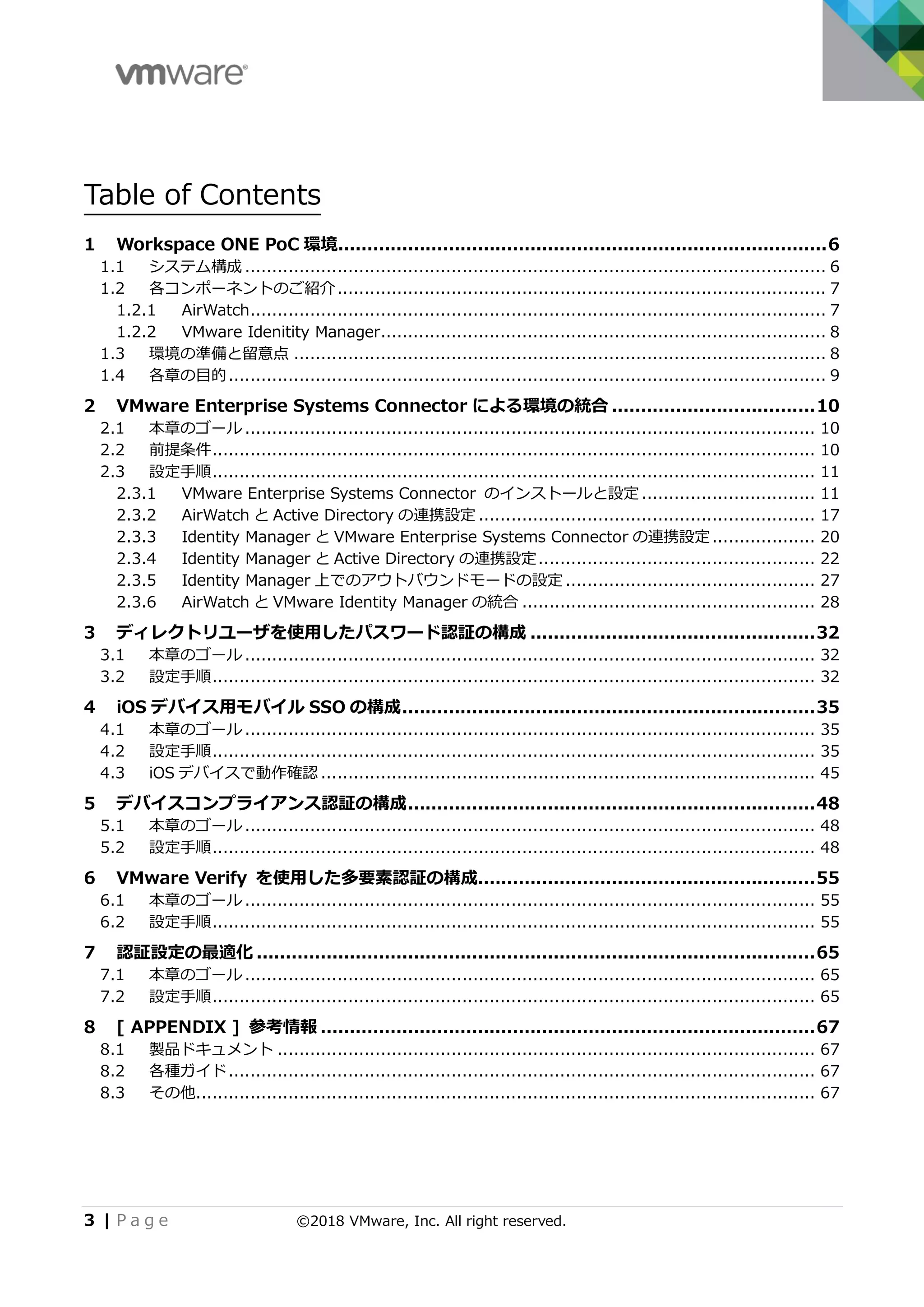 3 | P a g e ©2018 VMware, Inc. All right reserved.
Table of Contents
1 Workspace ONE PoC 環境....................................................................................6
1.1 システム構成 ........................................................................................................... 6
1.2 各コンポーネントのご紹介.......................................................................................... 7
1.2.1 AirWatch.......................................................................................................... 7
1.2.2 VMware Idenitity Manager.................................................................................. 8
1.3 環境の準備と留意点 .................................................................................................. 8
1.4 各章の目的.............................................................................................................. 9
2 VMware Enterprise Systems Connector による環境の統合 ...................................10
2.1 本章のゴール ......................................................................................................... 10
2.2 前提条件............................................................................................................... 10
2.3 設定手順............................................................................................................... 11
2.3.1 VMware Enterprise Systems Connector のインストールと設定 ................................ 11
2.3.2 AirWatch と Active Directory の連携設定 .............................................................. 17
2.3.3 Identity Manager と VMware Enterprise Systems Connector の連携設定................... 20
2.3.4 Identity Manager と Active Directory の連携設定................................................... 22
2.3.5 Identity Manager 上でのアウトバウンドモードの設定 .............................................. 27
2.3.6 AirWatch と VMware Identity Manager の統合 ...................................................... 28
3 ディレクトリユーザを使用したパスワード認証の構成 .................................................32
3.1 本章のゴール ......................................................................................................... 32
3.2 設定手順............................................................................................................... 32
4 iOS デバイス用モバイル SSO の構成.......................................................................35
4.1 本章のゴール ......................................................................................................... 35
4.2 設定手順............................................................................................................... 35
4.3 iOS デバイスで動作確認 ........................................................................................... 45
5 デバイスコンプライアンス認証の構成......................................................................48
5.1 本章のゴール ......................................................................................................... 48
5.2 設定手順............................................................................................................... 48
6 VMware Verify を使用した多要素認証の構成..........................................................55
6.1 本章のゴール ......................................................................................................... 55
6.2 設定手順............................................................................................................... 55
7 認証設定の最適化 ................................................................................................65
7.1 本章のゴール ......................................................................................................... 65
7.2 設定手順............................................................................................................... 65
8 [ APPENDIX ] 参考情報 .....................................................................................67
8.1 製品ドキュメント ................................................................................................... 67
8.2 各種ガイド............................................................................................................ 67
8.3 その他.................................................................................................................. 67
 