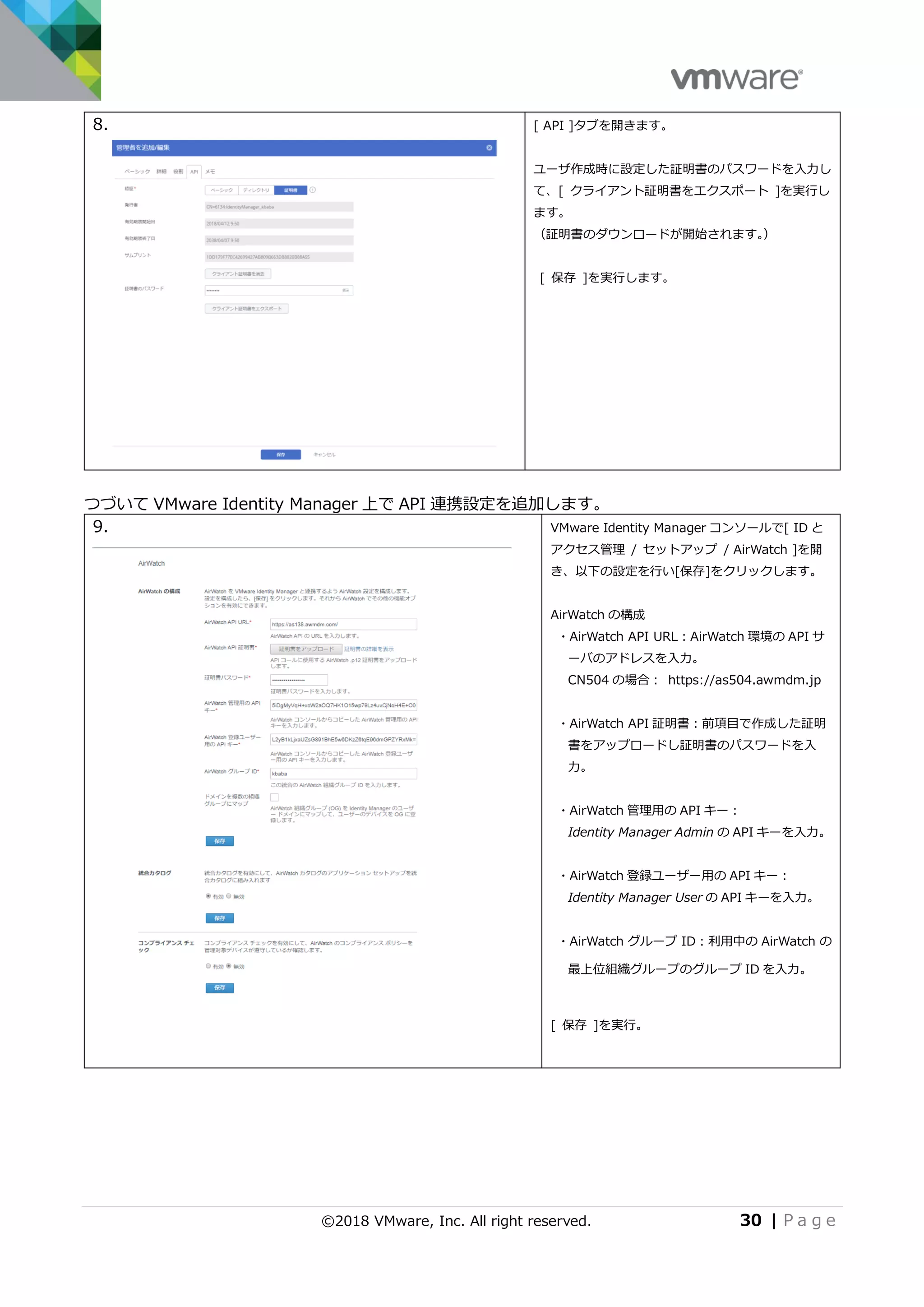 ©2018 VMware, Inc. All right reserved. 30 | P a g e
8. [ API ]タブを開きます。
ユーザ作成時に設定した証明書のパスワードを入力し
て、[ クライアント証明書をエクスポート ]を実行し
ます。
（証明書のダウンロードが開始されます。）
[ 保存 ]を実行します。
つづいて VMware Identity Manager 上で API 連携設定を追加します。
9. VMware Identity Manager コンソールで[ ID と
アクセス管理 / セットアップ / AirWatch ]を開
き、以下の設定を行い[保存]をクリックします。
AirWatch の構成
・AirWatch API URL：AirWatch 環境の API サ
ーバのアドレスを入力。
CN504 の場合： https://as504.awmdm.jp
・AirWatch API 証明書：前項目で作成した証明
書をアップロードし証明書のパスワードを入
力。
・AirWatch 管理用の API キー：
Identity Manager Admin の API キーを入力。
・AirWatch 登録ユーザー用の API キー：
Identity Manager User の API キーを入力。
・AirWatch グループ ID：利用中の AirWatch の
最上位組織グループのグループ ID を入力。
[ 保存 ]を実行。
 