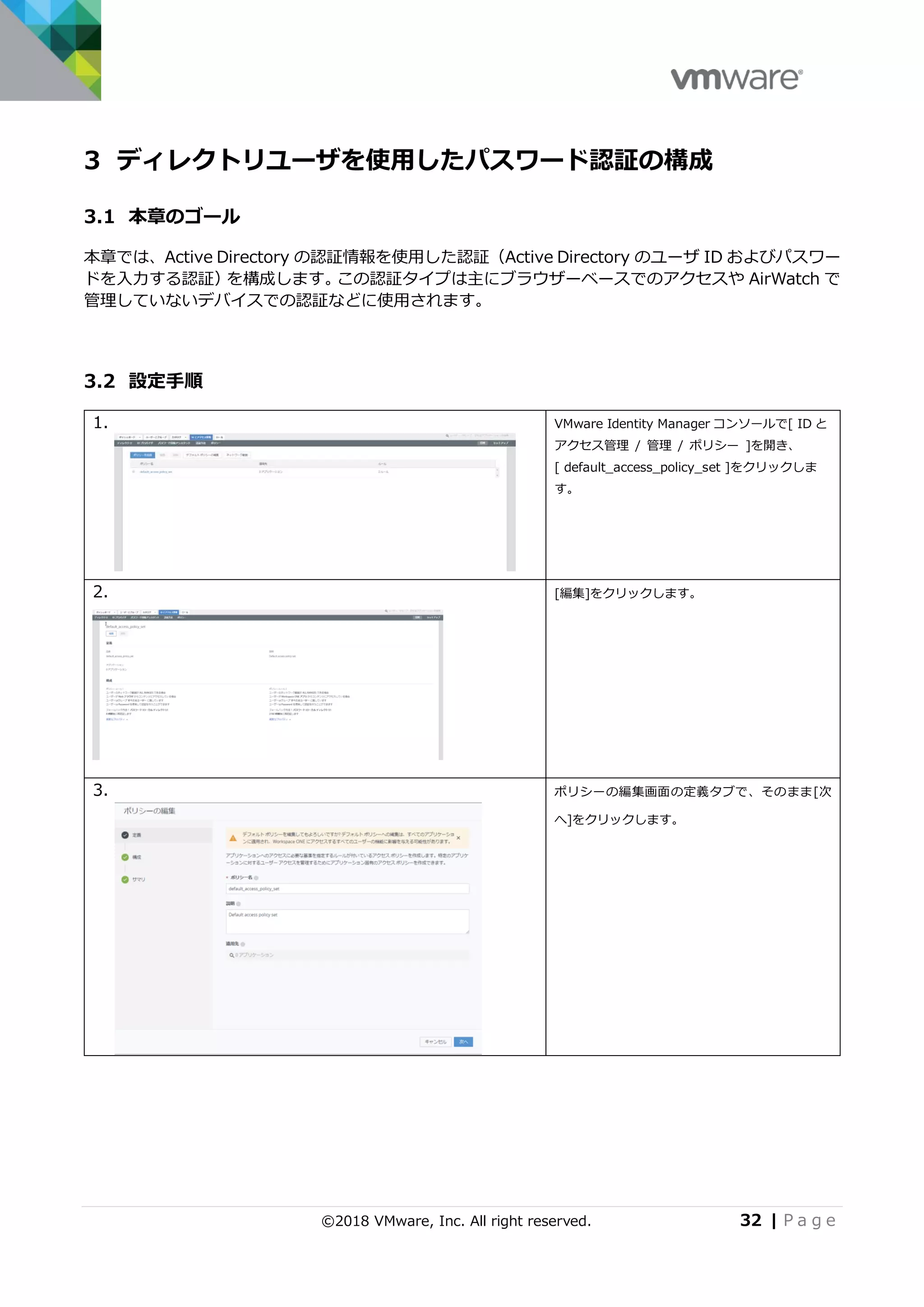 ©2018 VMware, Inc. All right reserved. 32 | P a g e
3 ディレクトリユーザを使用したパスワード認証の構成
3.1 本章のゴール
本章では、Active Directory の認証情報を使用した認証（Active Directory のユーザ ID およびパスワー
ドを入力する認証）を構成します。この認証タイプは主にブラウザーベースでのアクセスや AirWatch で
管理していないデバイスでの認証などに使用されます。
3.2 設定手順
1. VMware Identity Manager コンソールで[ ID と
アクセス管理 / 管理 / ポリシー ]を開き、
[ default_access_policy_set ]をクリックしま
す。
2. [編集]をクリックします。
3. ポリシーの編集画面の定義タブで、そのまま[次
へ]をクリックします。
 