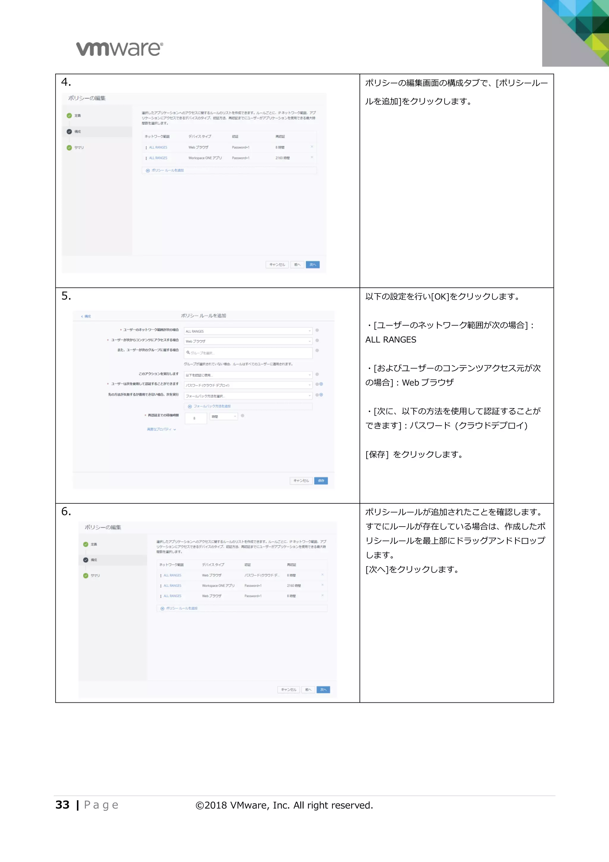 33 | P a g e ©2018 VMware, Inc. All right reserved.
4. ポリシーの編集画面の構成タブで、[ポリシールー
ルを追加]をクリックします。
5. 以下の設定を行い[OK]をクリックします。
・[ユーザーのネットワーク範囲が次の場合]：
ALL RANGES
・[およびユーザーのコンテンツアクセス元が次
の場合]：Web ブラウザ
・[次に、以下の方法を使用して認証することが
できます]：パスワード (クラウドデプロイ)
[保存] をクリックします。
6. ポリシールールが追加されたことを確認します。
すでにルールが存在している場合は、作成したポ
リシールールを最上部にドラッグアンドドロップ
します。
[次へ]をクリックします。
 