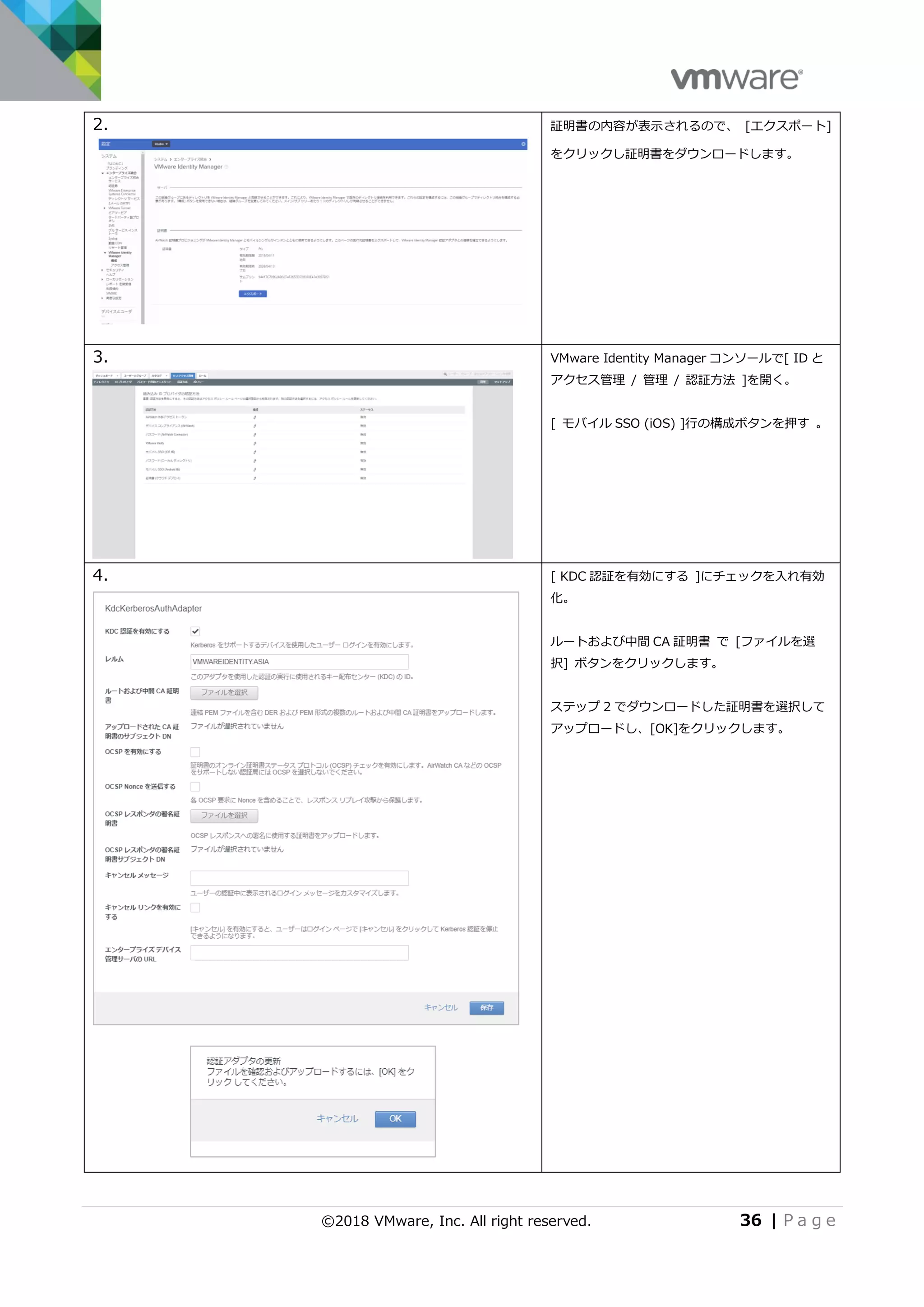©2018 VMware, Inc. All right reserved. 36 | P a g e
2. 証明書の内容が表示されるので、 [エクスポート]
をクリックし証明書をダウンロードします。
3. VMware Identity Manager コンソールで[ ID と
アクセス管理 / 管理 / 認証方法 ]を開く。
[ モバイル SSO (iOS) ]行の構成ボタンを押す 。
4. [ KDC 認証を有効にする ]にチェックを入れ有効
化。
ルートおよび中間 CA 証明書 で [ファイルを選
択] ボタンをクリックします。
ステップ 2 でダウンロードした証明書を選択して
アップロードし、[OK]をクリックします。
 