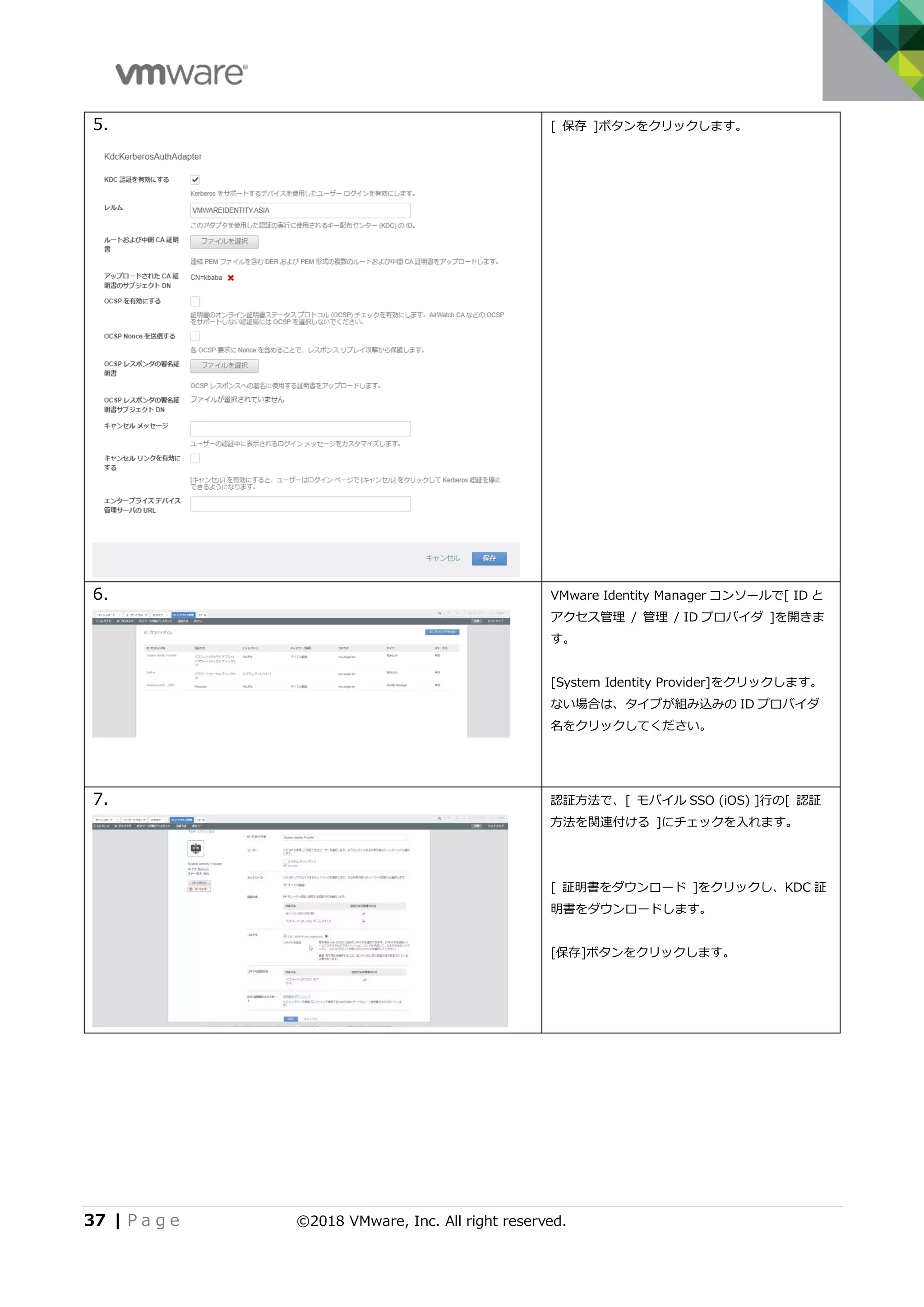 37 | P a g e ©2018 VMware, Inc. All right reserved.
5. [ 保存 ]ボタンをクリックします。
6. VMware Identity Manager コンソールで[ ID と
アクセス管理 / 管理 / ID プロバイダ ]を開きま
す。
[System Identity Provider]をクリックします。
ない場合は、タイプが組み込みの ID プロバイダ
名をクリックしてください。
7. 認証方法で、[ モバイル SSO (iOS) ]行の[ 認証
方法を関連付ける ]にチェックを入れます。
[ 証明書をダウンロード ]をクリックし、KDC 証
明書をダウンロードします。
[保存]ボタンをクリックします。
 