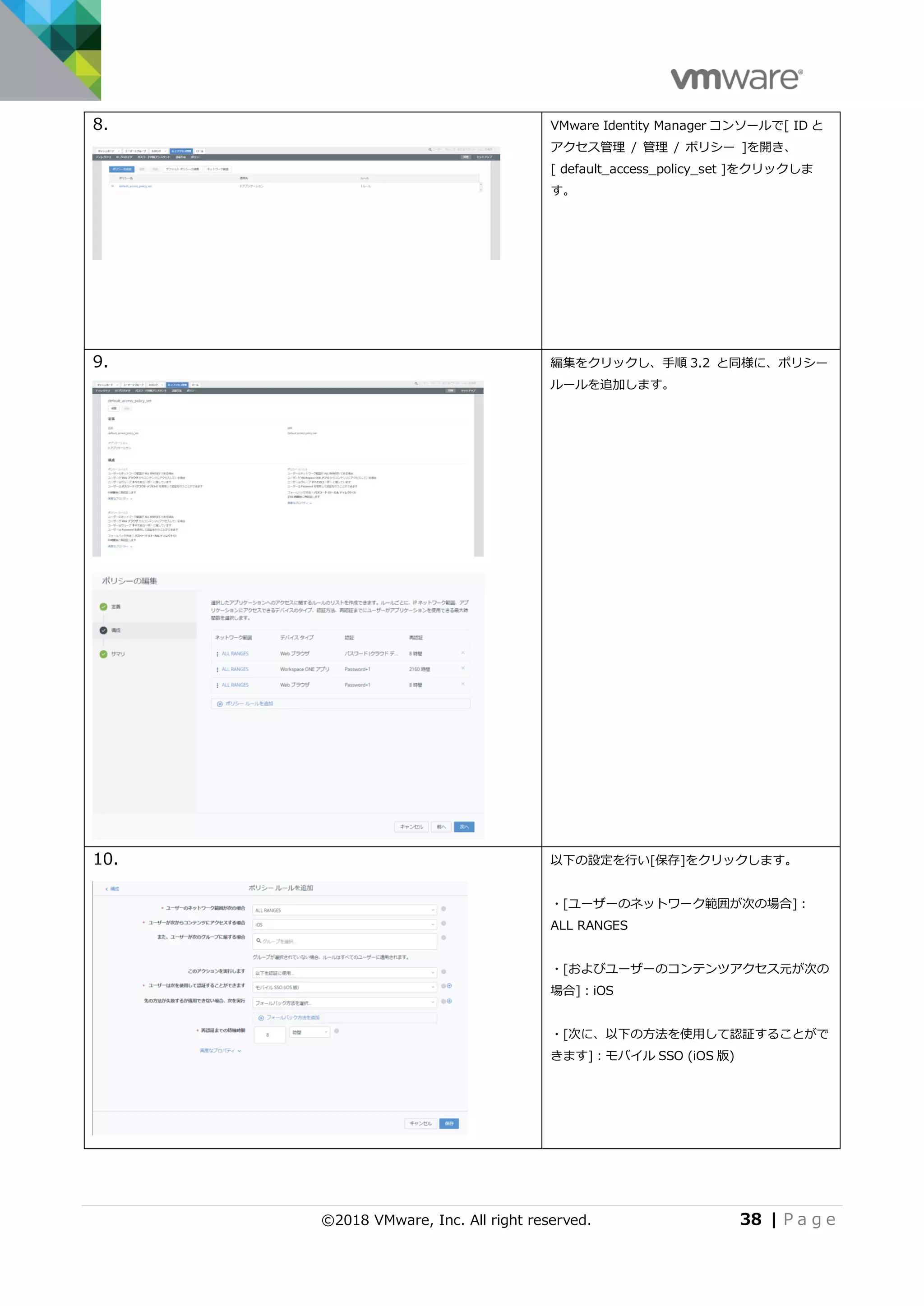 ©2018 VMware, Inc. All right reserved. 38 | P a g e
8. VMware Identity Manager コンソールで[ ID と
アクセス管理 / 管理 / ポリシー ]を開き、
[ default_access_policy_set ]をクリックしま
す。
9. 編集をクリックし、手順 3.2 と同様に、ポリシー
ルールを追加します。
10. 以下の設定を行い[保存]をクリックします。
・[ユーザーのネットワーク範囲が次の場合]：
ALL RANGES
・[およびユーザーのコンテンツアクセス元が次の
場合]：iOS
・[次に、以下の方法を使用して認証することがで
きます]：モバイル SSO (iOS 版)
 