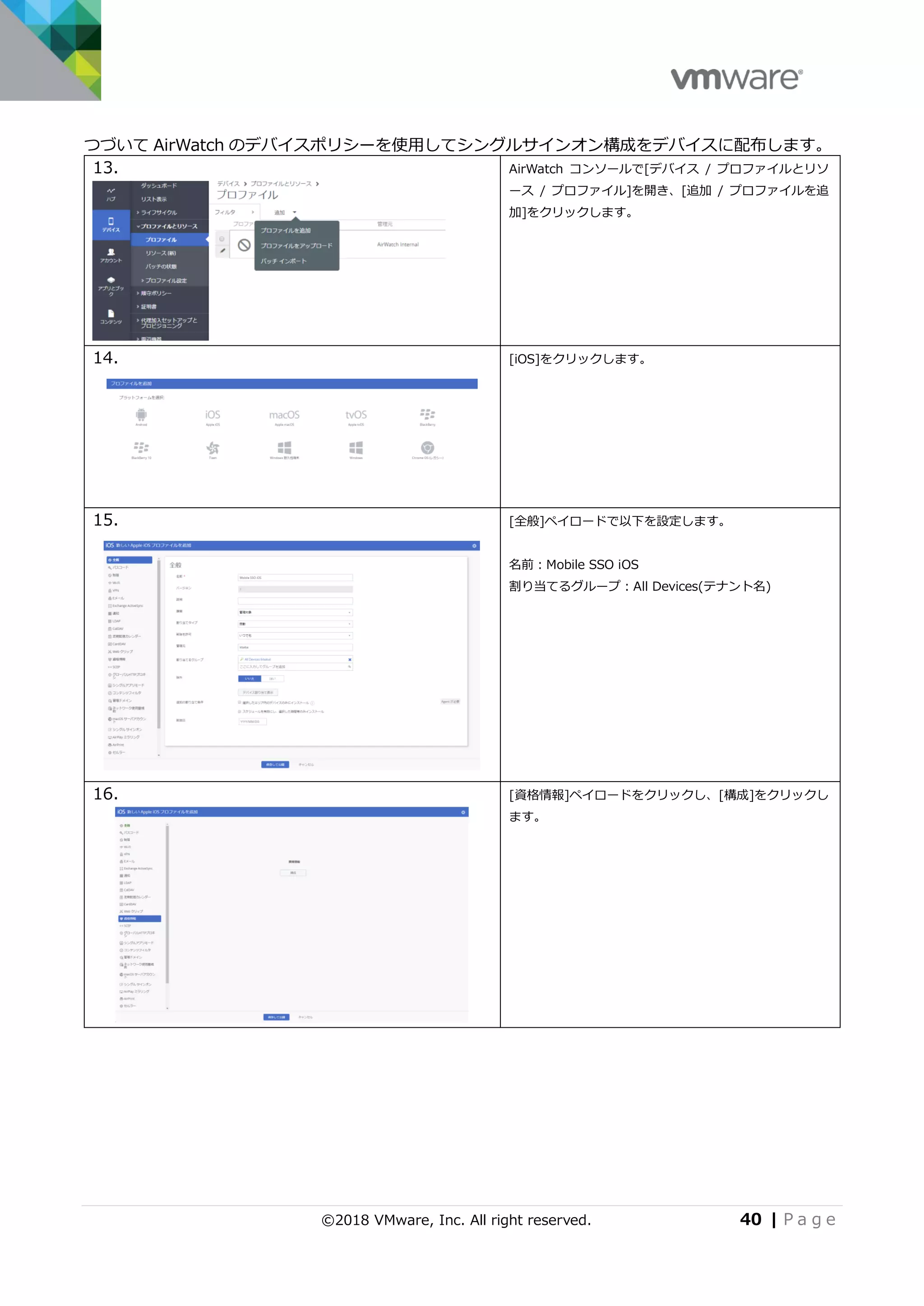 ©2018 VMware, Inc. All right reserved. 40 | P a g e
つづいて AirWatch のデバイスポリシーを使用してシングルサインオン構成をデバイスに配布します。
13. AirWatch コンソールで[デバイス / プロファイルとリソ
ース / プロファイル]を開き、[追加 / プロファイルを追
加]をクリックします。
14. [iOS]をクリックします。
15. [全般]ペイロードで以下を設定します。
名前：Mobile SSO iOS
割り当てるグループ：All Devices(テナント名)
16. [資格情報]ペイロードをクリックし、[構成]をクリックし
ます。
 