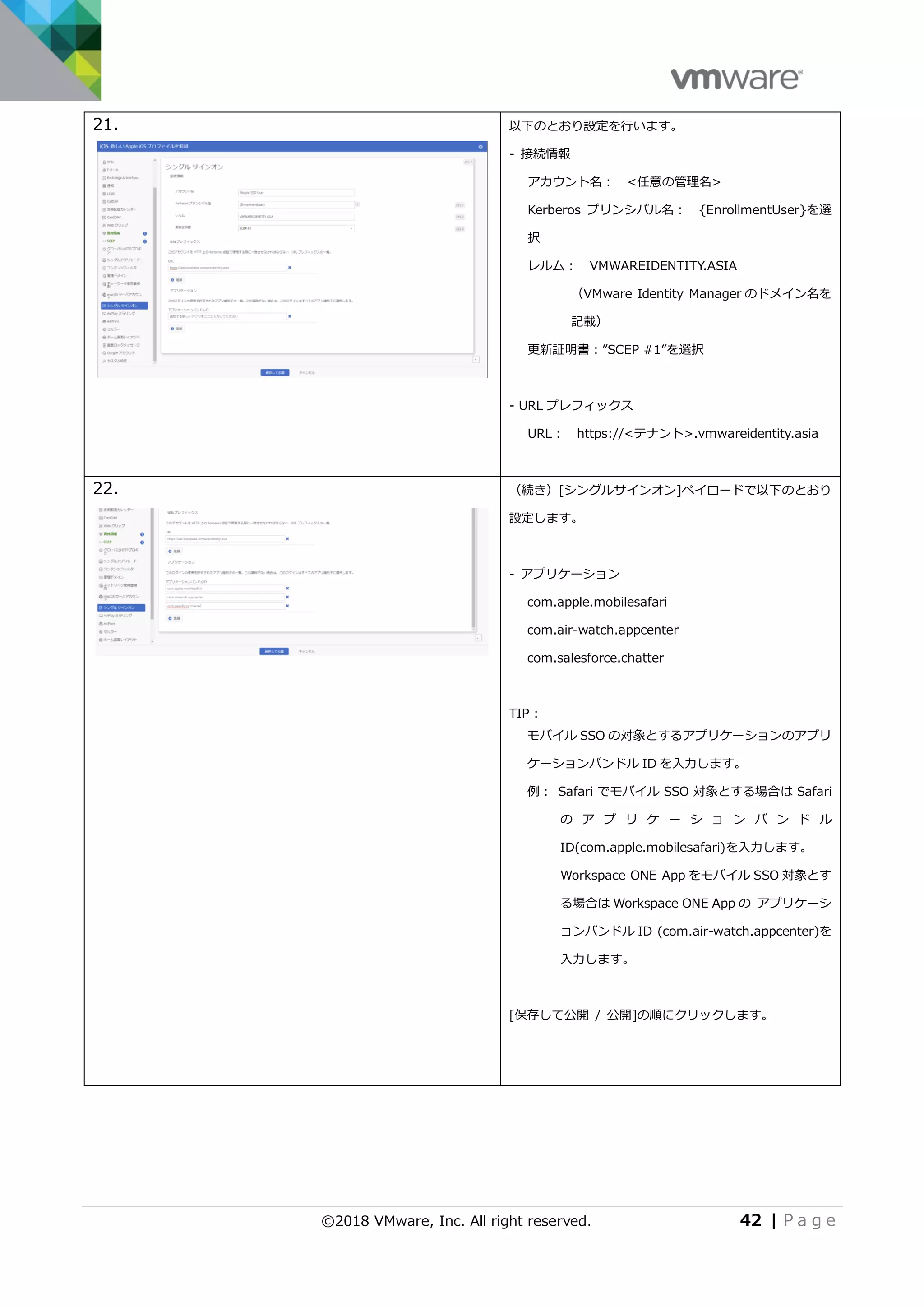 ©2018 VMware, Inc. All right reserved. 42 | P a g e
21. 以下のとおり設定を行います。
- 接続情報
アカウント名： <任意の管理名>
Kerberos プリンシパル名： {EnrollmentUser}を選
択
レルム： VMWAREIDENTITY.ASIA
（VMware Identity Manager のドメイン名を
記載）
更新証明書：”SCEP #1”を選択
- URL プレフィックス
URL： https://<テナント>.vmwareidentity.asia
22. （続き）[シングルサインオン]ペイロードで以下のとおり
設定します。
- アプリケーション
com.apple.mobilesafari
com.air-watch.appcenter
com.salesforce.chatter
TIP :
モバイル SSO の対象とするアプリケーションのアプリ
ケーションバンドル ID を入力します。
例： Safari でモバイル SSO 対象とする場合は Safari
の ア プ リ ケ ー シ ョ ン バ ン ド ル
ID(com.apple.mobilesafari)を入力します。
Workspace ONE App をモバイル SSO 対象とす
る場合は Workspace ONE App の アプリケーシ
ョンバンドル ID (com.air-watch.appcenter)を
入力します。
[保存して公開 / 公開]の順にクリックします。
 