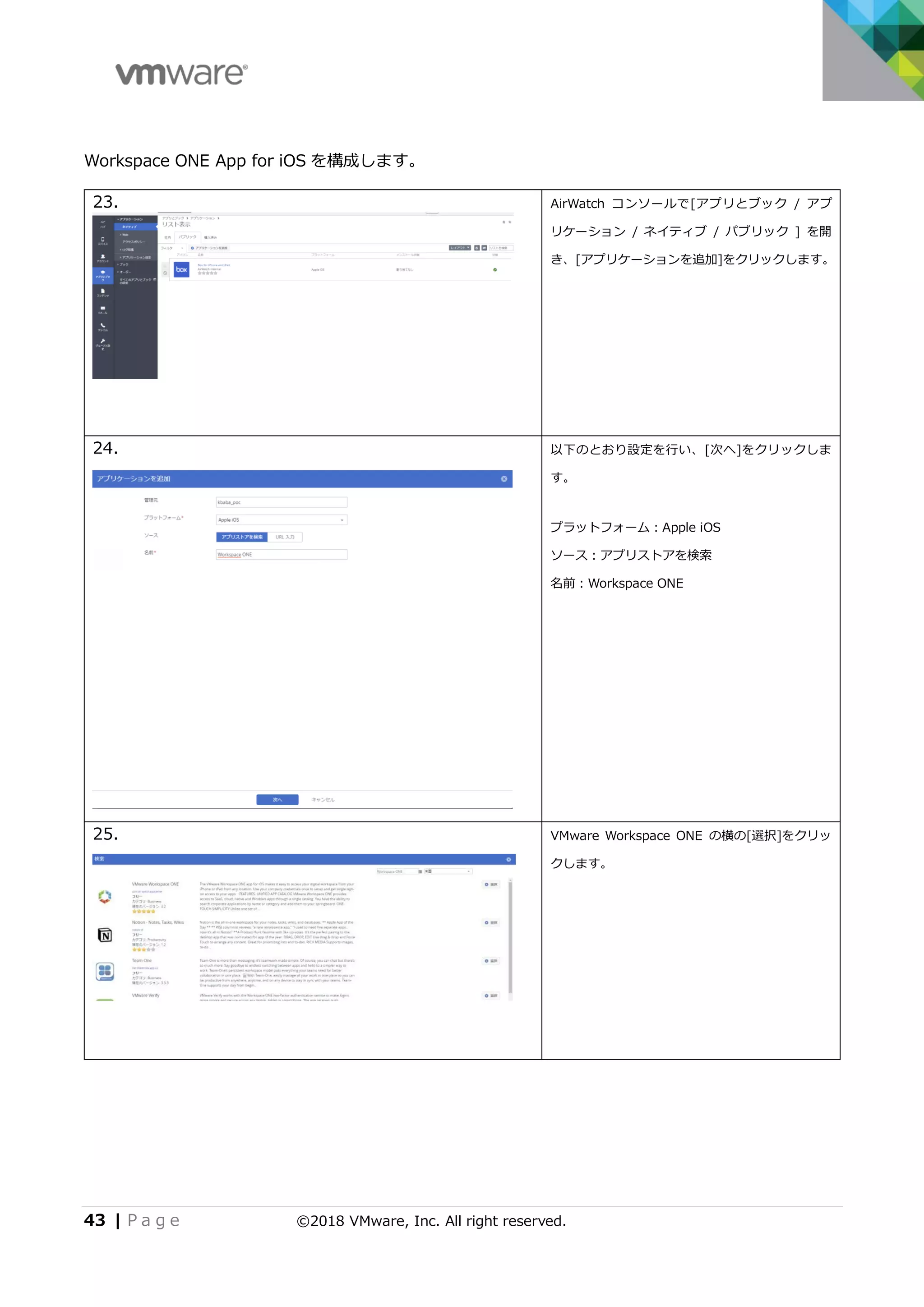 43 | P a g e ©2018 VMware, Inc. All right reserved.
Workspace ONE App for iOS を構成します。
23. AirWatch コンソールで[アプリとブック / アプ
リケーション / ネイティブ / パブリック ] を開
き、[アプリケーションを追加]をクリックします。
24. 以下のとおり設定を行い、[次へ]をクリックしま
す。
プラットフォーム：Apple iOS
ソース：アプリストアを検索
名前：Workspace ONE
25. VMware Workspace ONE の横の[選択]をクリッ
クします。
 