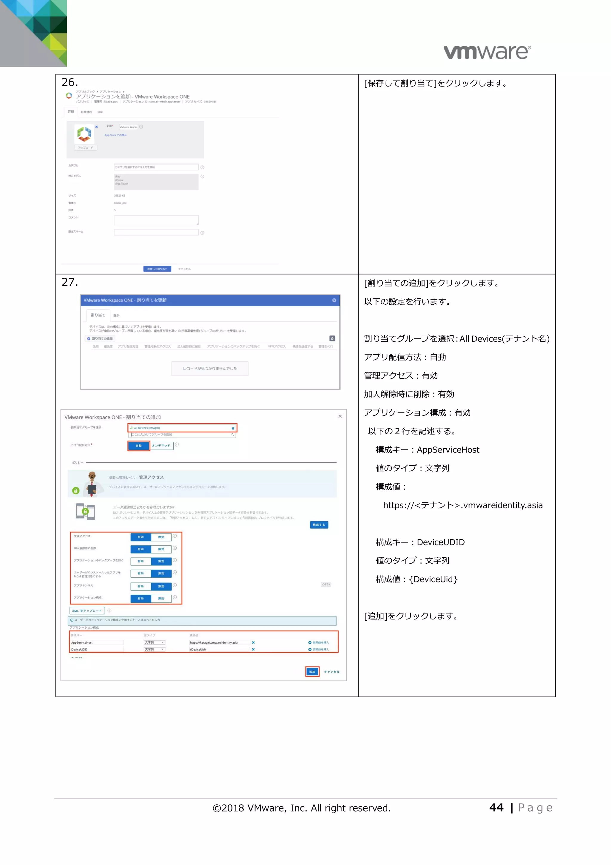 ©2018 VMware, Inc. All right reserved. 44 | P a g e
26. [保存して割り当て]をクリックします。
27. [割り当ての追加]をクリックします。
以下の設定を行います。
割り当てグループを選択：All Devices(テナント名)
アプリ配信方法：自動
管理アクセス：有効
加入解除時に削除：有効
アプリケーション構成：有効
以下の 2 行を記述する。
構成キー：AppServiceHost
値のタイプ：文字列
構成値：
https://<テナント>.vmwareidentity.asia
構成キー：DeviceUDID
値のタイプ：文字列
構成値：{DeviceUid}
[追加]をクリックします。
 