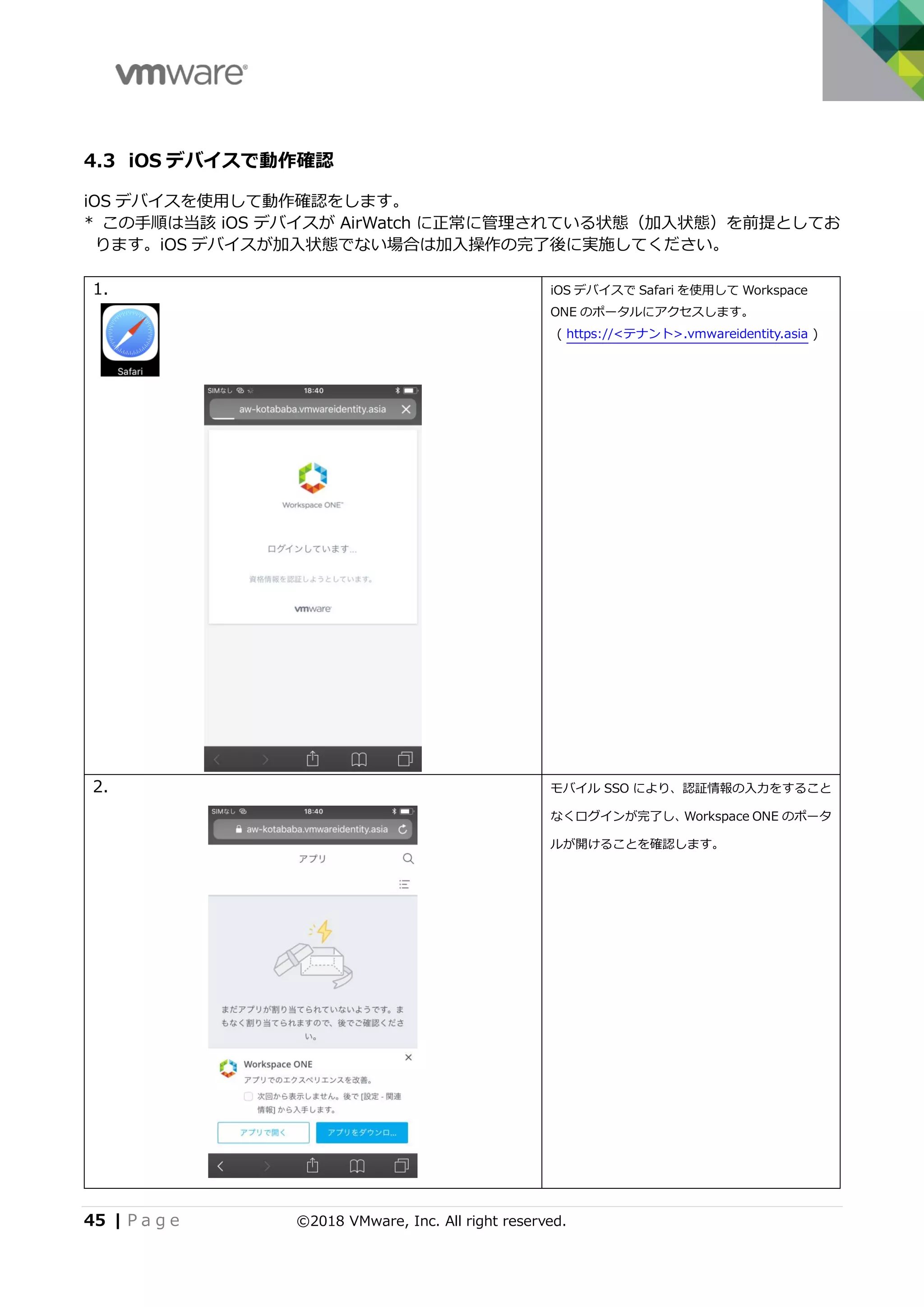 45 | P a g e ©2018 VMware, Inc. All right reserved.
4.3 iOS デバイスで動作確認
iOS デバイスを使用して動作確認をします。
* この手順は当該 iOS デバイスが AirWatch に正常に管理されている状態（加入状態）を前提としてお
ります。iOS デバイスが加入状態でない場合は加入操作の完了後に実施してください。
1. iOS デバイスで Safari を使用して Workspace
ONE のポータルにアクセスします。
( https://<テナント>.vmwareidentity.asia )
2. モバイル SSO により、認証情報の入力をすること
なくログインが完了し、Workspace ONE のポータ
ルが開けることを確認します。
 