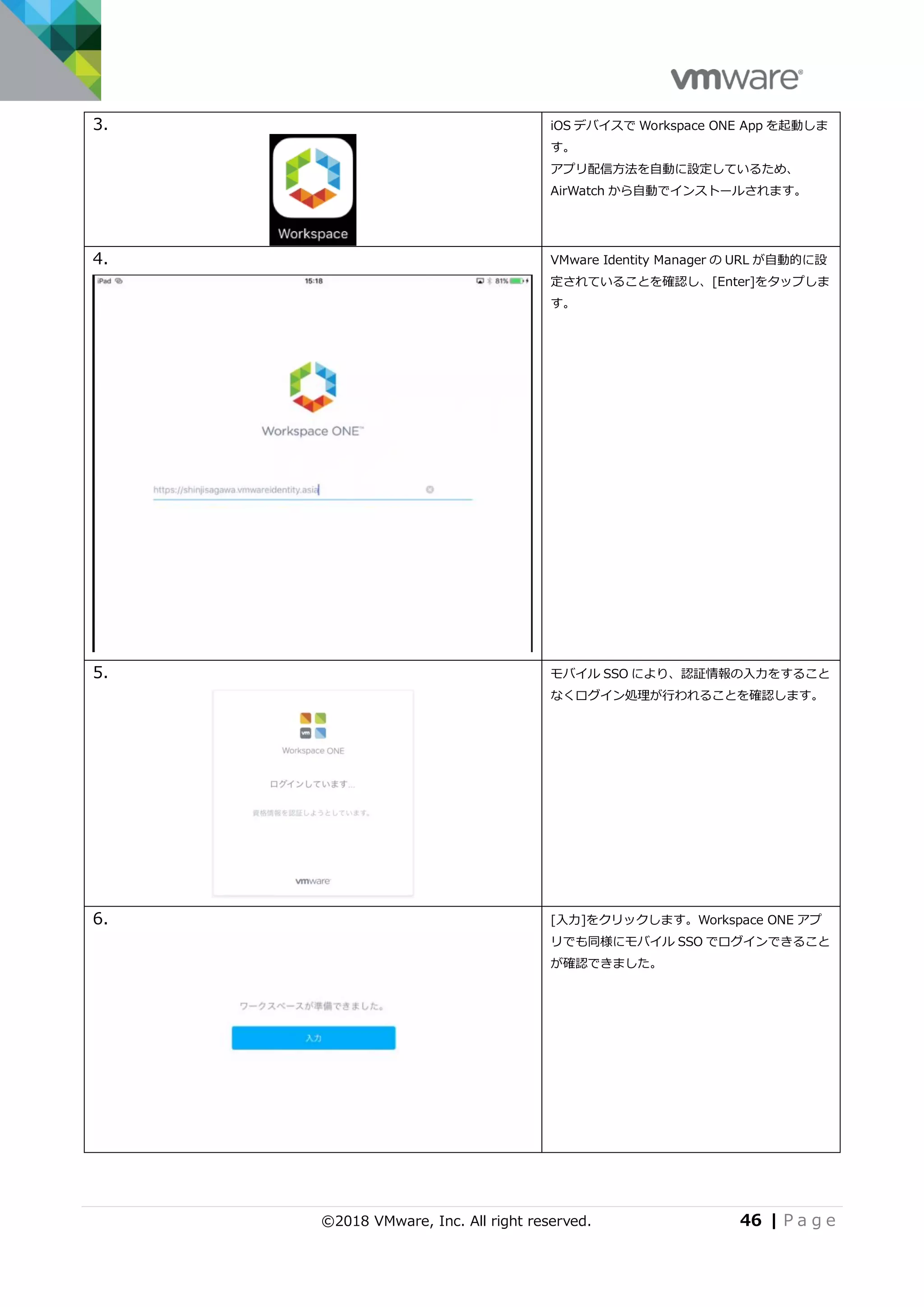 ©2018 VMware, Inc. All right reserved. 46 | P a g e
3. iOS デバイスで Workspace ONE App を起動しま
す。
アプリ配信方法を自動に設定しているため、
AirWatch から自動でインストールされます。
4. VMware Identity Manager の URL が自動的に設
定されていることを確認し、[Enter]をタップしま
す。
5. モバイル SSO により、認証情報の入力をすること
なくログイン処理が行われることを確認します。
6. [入力]をクリックします。Workspace ONE アプ
リでも同様にモバイル SSO でログインできること
が確認できました。
 