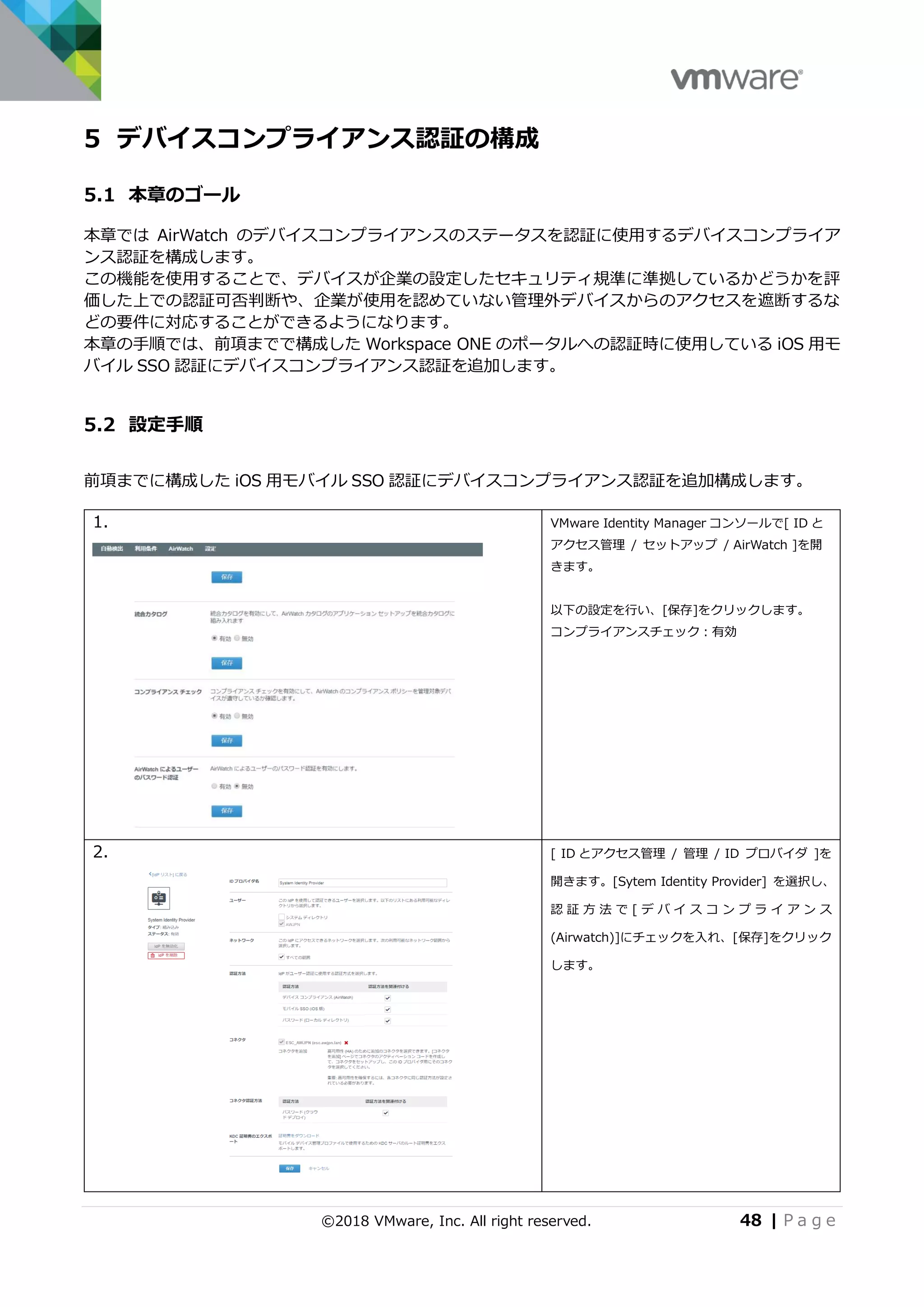 ©2018 VMware, Inc. All right reserved. 48 | P a g e
5 デバイスコンプライアンス認証の構成
5.1 本章のゴール
本章では AirWatch のデバイスコンプライアンスのステータスを認証に使用するデバイスコンプライア
ンス認証を構成します。
この機能を使用することで、デバイスが企業の設定したセキュリティ規準に準拠しているかどうかを評
価した上での認証可否判断や、企業が使用を認めていない管理外デバイスからのアクセスを遮断するな
どの要件に対応することができるようになります。
本章の手順では、前項までで構成した Workspace ONE のポータルへの認証時に使用している iOS 用モ
バイル SSO 認証にデバイスコンプライアンス認証を追加します。
5.2 設定手順
前項までに構成した iOS 用モバイル SSO 認証にデバイスコンプライアンス認証を追加構成します。
1. VMware Identity Manager コンソールで[ ID と
アクセス管理 / セットアップ / AirWatch ]を開
きます。
以下の設定を行い、[保存]をクリックします。
コンプライアンスチェック：有効
2. [ ID とアクセス管理 / 管理 / ID プロバイダ ]を
開きます。[Sytem Identity Provider] を選択し、
認 証 方 法 で [ デ バ イ ス コ ン プ ラ イ ア ン ス
(Airwatch)]にチェックを入れ、[保存]をクリック
します。
 