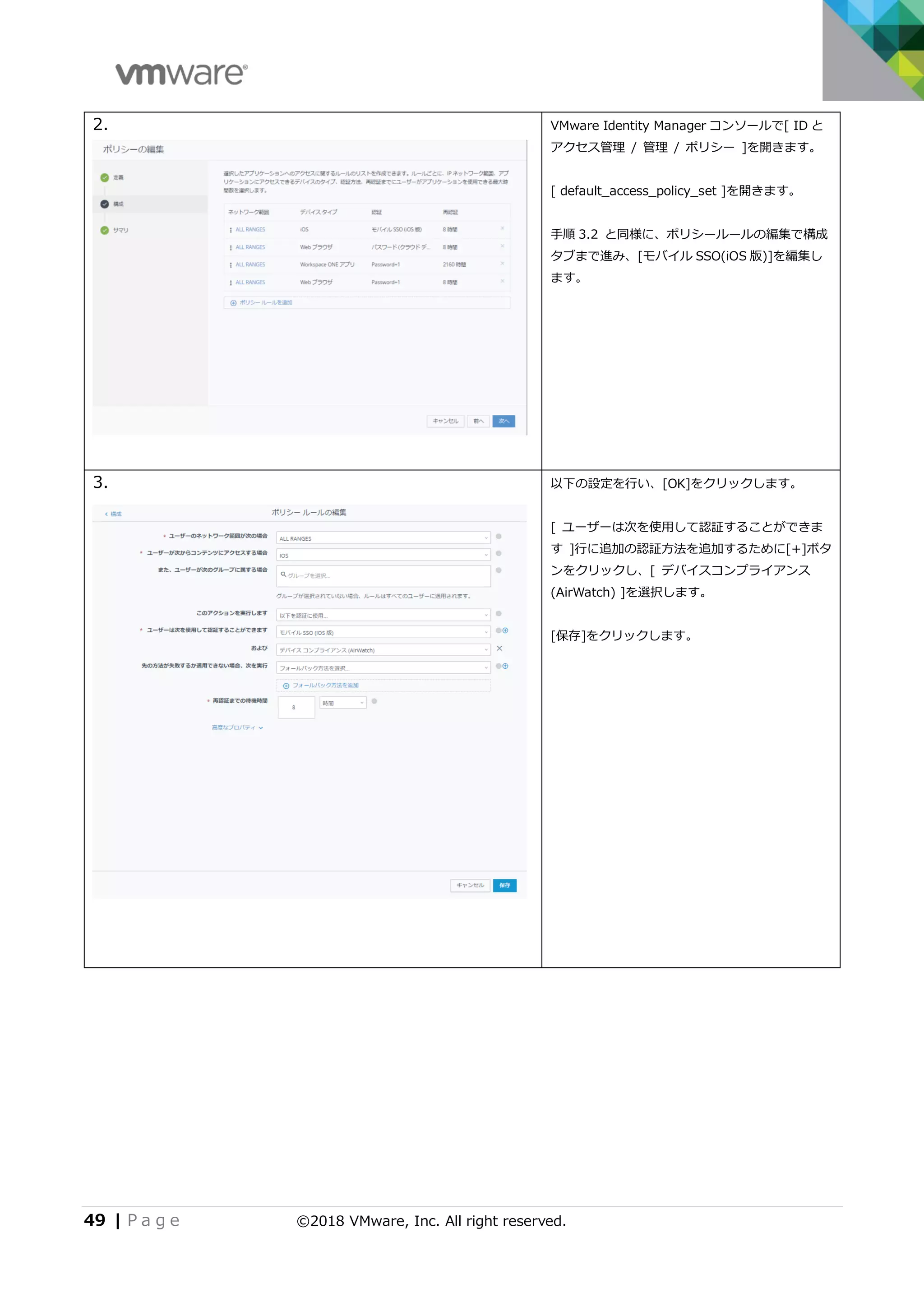 49 | P a g e ©2018 VMware, Inc. All right reserved.
2. VMware Identity Manager コンソールで[ ID と
アクセス管理 / 管理 / ポリシー ]を開きます。
[ default_access_policy_set ]を開きます。
手順 3.2 と同様に、ポリシールールの編集で構成
タブまで進み、[モバイル SSO(iOS 版)]を編集し
ます。
3. 以下の設定を行い、[OK]をクリックします。
[ ユーザーは次を使用して認証することができま
す ]行に追加の認証方法を追加するために[+]ボタ
ンをクリックし、[ デバイスコンプライアンス
(AirWatch) ]を選択します。
[保存]をクリックします。
 