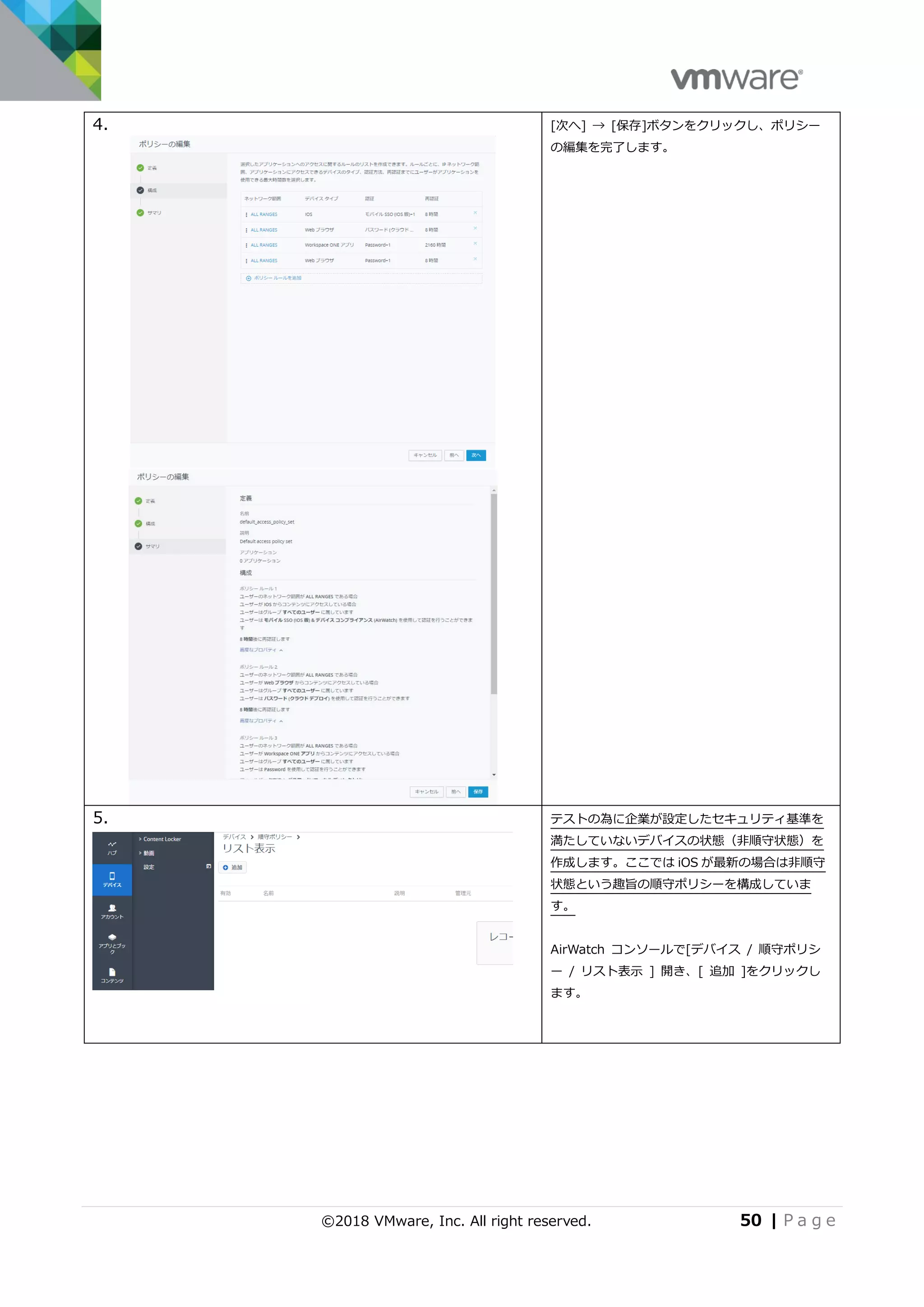©2018 VMware, Inc. All right reserved. 50 | P a g e
4. [次へ] → [保存]ボタンをクリックし、ポリシー
の編集を完了します。
5. テストの為に企業が設定したセキュリティ基準を
満たしていないデバイスの状態（非順守状態）を
作成します。ここでは iOS が最新の場合は非順守
状態という趣旨の順守ポリシーを構成していま
す。
AirWatch コンソールで[デバイス / 順守ポリシ
ー / リスト表示 ] 開き、[ 追加 ]をクリックし
ます。
 